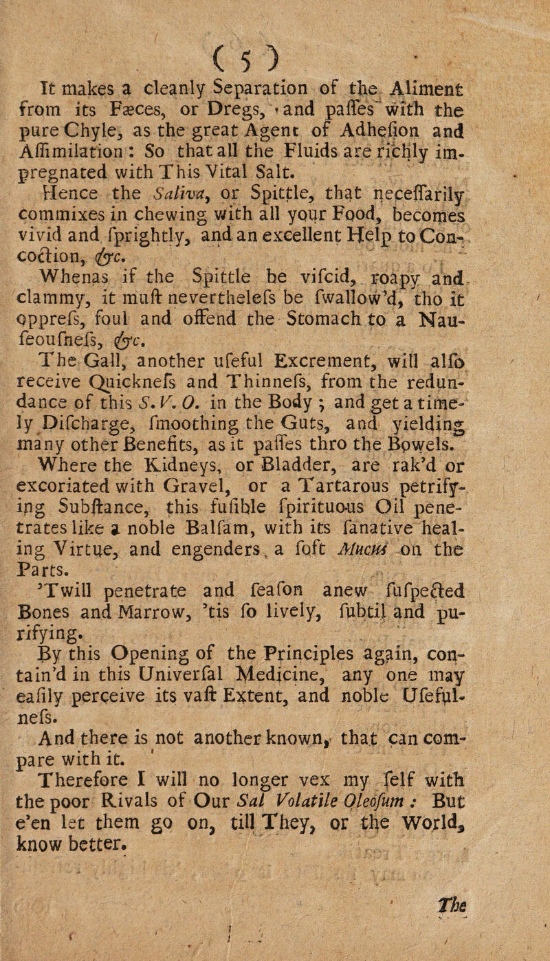 I£ makes a cleanly Separation of the Aliment from its Fasces, or Dregs, »and paffes with the pure Chyle, as the great Agent of Adhefion and Affimilation: So that all the Fluids are richly im¬ pregnated with This Vital Salt. Hence the Saliva, or Spittle, that neceffarily Commixes in chewing with all your Food, becomes vivid and fprightly, and an excellent Help to Con- cociion, <fyrc. Whenas if the Spittle be vifcid, roapy and clammy, it muff neverthelefs be fwallow’d, tho it opprefs, foul and offend the Stomach to a Nau- feoufnefs, fyc. The Gall, another ufeful Excrement, will alfo receive Quicknefs and Thinnefs, from the redun¬ dance of this S, V.O. in the Body ; and get a time¬ ly Difcharge, fmoothing the Guts, and yielding many other Benefits, as it paffes thro the Bpwels. Where the Kidneys, or Bladder, are rak’d or excoriated with Gravel, or a Tartarous petrify¬ ing Subftance, this fulible fpirituo-us Oil pene¬ trates like a noble Balfam, with its fanative heal¬ ing Virtue, and engenders, a fqft Alum on the Parts. 3Twill penetrate and feafon anew fufpefted Bones and Marrow, ’tis fo lively, fubtij.and pu¬ rifying. By this Opening of the Principles again, con¬ tain’d in this Univerfal Medicine, any one may eafily perceive its vaft Extent, and noble Ufefpl- nefs. And there is not another known, that can com¬ pare with it. Therefore I will no longer vex my felf with the poor Rivals of Our Sal Volatile Qleofum : But e’en ler them go on, till They, or the Worlds know better. The , I i t v j