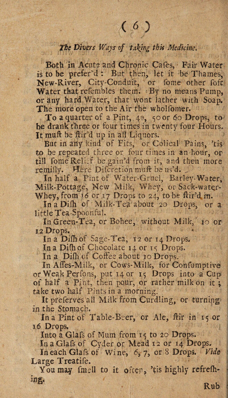 Tfoe Divers Ways of taking this Medicine. Both in Acute and Chronic Cafes, Fair Water is to be prefer’d : But then, let it be Thames, New-River, City-Conduit, or fqme other foft Water that refemhles them. By no means Pump, or any hard Water, that wont lather with Soap. The more open to the Air the wholfomer. To a quarter of a Pint, 40, 50 or 60 Drops, to be drank three or four times in twenty four Hours. It muft be ffird up in all Liquors. But in any kind of Fits, orColical Pains, ’tis to be repeated three or four times in an hour, or till fome'Relief be gain’d from it, and then more remifly. Here Difcretion muft be us’d. .. In half a Pint of Water-Gruel, Barley-Water, Milk-Pottage, New Milk, Whey, or Sack-water- Whey, from 16 or .17 Drops to 24, to be fdr’d. rn. In a Difh of Milk-Tea about 20 Drops, or a little Tea-Spoonful. In Green-Tea, or Bohee, without Milk, 10 or 22 Drops. In a Difh of Sage-Tea, 12 or 14 Drops. In a Difh of Chocolate 14 or 15 Drops. In a Difh of Coffee about 10 Drops. In Affes-Milk, or Cows-Milk, for Confumptive or Weak Perfons, put 14 or 15 Drops into a Cup of half a Pfnt, then pour, or rather milk on it \ take two half Pints in a morning. It preferves all Milk from Curdling, or turning in the Stomach. In a Pint of Table-Beer, or Ale, ffir in or 16 Drops. Into a Glafs of Mum from 15 to 20 Drops. InaGlafs of Cyder or Mead 12 or 14 Drops. In each Glafs of Wine, 6, 7, or 8 Drops. Vide Large Treatife. You may fmell to it often 2 ’tis highly refrefh- ing. Rub