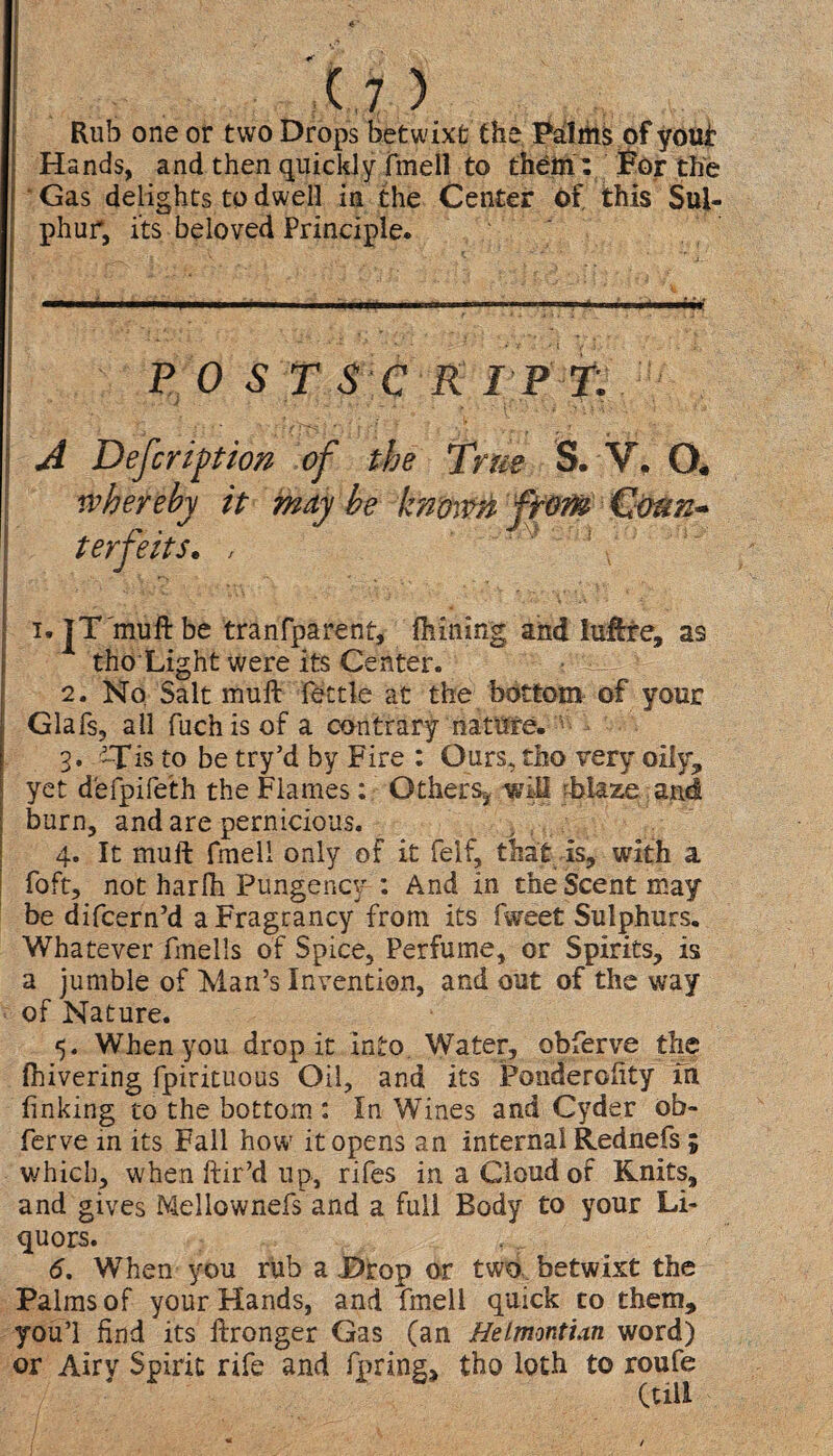 Rub one or two Drops betwixt the Palms of you* Hands, and then quickly fmell to them: Bor the Gas delights to dwell in the Center of, this Sul¬ phur, its beloved Principle. POSTSCRIPT. ' , .... ' ; ■ \ : f • ;  ? A Defer iption of the True S. V. O. whereby it may be known from Cotm* terfeits. , ' 5 i. jT'muft be tranfparent, Aiming and luftte, as * tho Light were its Center. 2. No Salt muff fettle at the bottom of your Glafs, all fuchis of a contrary nature. 3. is to be try’d by Fire : Ours, tho very oily? yet defpifeth the Flames; Others^ will Maze, and ; burn, and are pernicious. 4. It mult fmell only of it felf, that is, with a foft, not harlh Pungency : And in the Scent may be difcern’d aFragrancy from its fweet Sulphurs. Whatever fmells of Spice, Perfume, or Spirits, is a jumble of Man’s Invention, and out of the way of Nature. 5. When you drop it into Water, obferve the Ihivering fpirituous Oil, and its Ponderofity m finking to the bottom : In Wines and Cyder ob¬ ferve in its Fall how it opens an internal Rednefs ; which, when hir’d up, rifes in a Cloud of Knits, and gives Mellownefs and a full Body to your Li¬ quors. 6. When you rub a Drop or two betwixt the Palms of your Hands, and fmell quick to them, youi find its ftronger Gas (an Helmontian word) or Airy Spirit rife and faring, tho loth to roufe (till