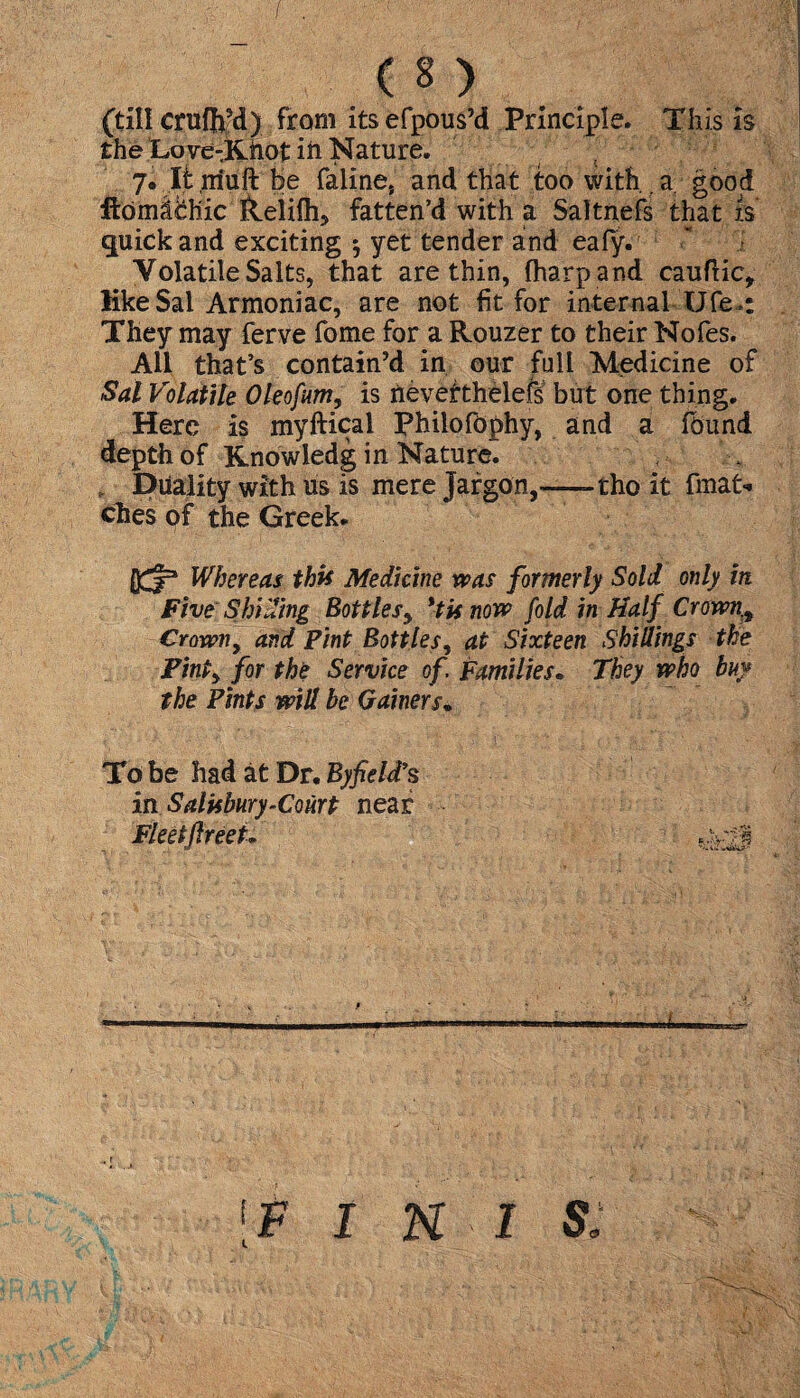 (till cniffofd) from its efpous’d Principle. This is the Love-Xiiot ift Nature. t 7. It niuftbe faline, and that too with.. a good ftdmifchic &elifh, fatten’d with a Saltnefs that is quick and exciting * yet tender and eafy. Volatile Salts, that are thin, fharpand cauftic. Eke Sal Armoniac, are not fit for internal Ufe.: They may ferve fome for a Rouzer to their Nofes. Ail that’s contain’d in our full Medicine of Sal Volatile Oleofum, is nevertheless but one thing. Here is myftical Philofophy, and a found depth of Rnowledg in Nature. , Duality with us is mere Jargon,—-tho it fmat- ches of the Greek. Whereas this Medicine was formerly Sold only in Five Shi ding Bottles, *tU now fold in Half Crown.t Crown, and Pint Bottles, at Sixteen Shillings the PinPy for the Service of. Families. They who buy the Pints will be Gainers. To be had at Dr. By field’s in Salisbury-Court near Fleet fir eet.