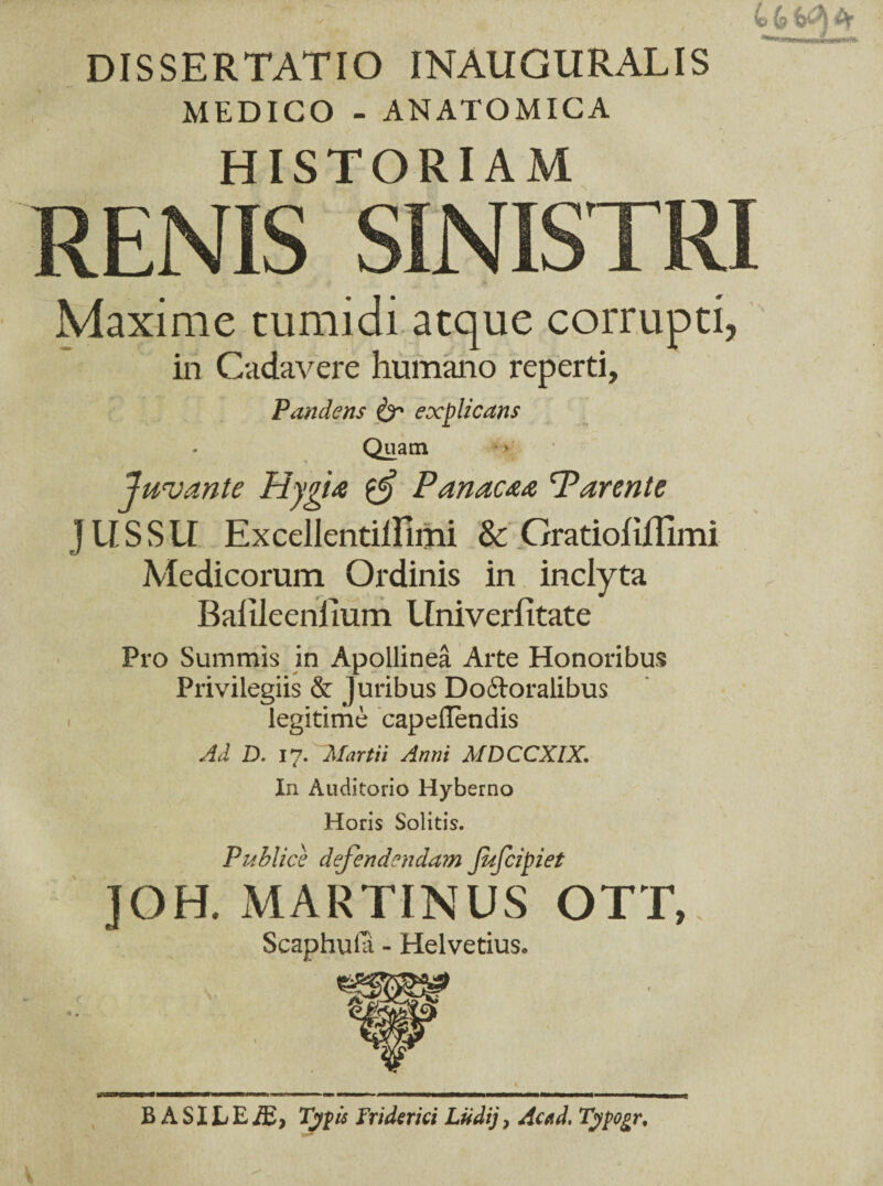 DISSERTATIO INAUGURALIS MEDICO - ANATOMICA HISTORIAM Maxime tumidi atque corrupti, in Cadavere humano reperti, Pandens & explicans Quam Juvante Hygia tgj Panacaa Parente J U S S U Excellentillimi & Gratioliflimi Medicorum Ordinis in inclyta Balileenlium Univerlitate Pro Summis in Apollinea Arte Honoribus Privilegiis & Juribus Do&oralibus legitime capeflendis Ad D. 17. Martii Anni MDCCXIX. In Auditorio Hyberno Horis Solitis. Publice defendendam Jufcipiet JOH. MARTINUS OTT, Scaphula - Helvetius» B A SILEAE, Typis Friderici Ludij, Acad, Typogr.