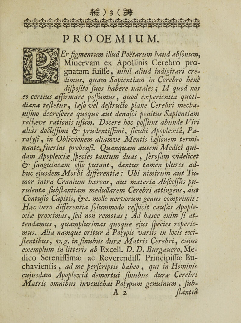 t^> qp qp qp qp; qp c^S cp qp qp cp t qp qp qp q^> qp gp qp qp qp qfo qp qp PROOEMIUM. 'r figmentum illud Poetarum haud abfonum9 Minervam ex Apollinis Cerebro pro¬ gnatam fuiflfe, nihil aliud indigitari cre¬ dimus, quam Sapientiam in Cerebro bene difpojito fuos habere natales $ Id quod nos eo certius affirmare poffiumus, quod experientia quoti¬ diana teftetur, lafo vel def ructo plane Cerebri mecha- nijmo decrefcere quoque aut denafci penitus Sapientiam reStave rationis ufum. Docere hoc poffiunt abunde Viri alias doffiiffimi & prudentijjimi, Jicubi Apoplexia, Pa- ralffi) in Oblivionem aliamve Mentis lafonem termi¬ nante, fuerint prehenf. Quanquam autem Medici qui¬ dam Apoplexia ffiecies tantum duas , ferofam videlicet & fanguineam effie putant, dantur tamen plures ad¬ huc ejusdem Morbi differentia: \Jbi nimirum aut Tu¬ mor intra Cranium h arens, aut materia Abfceffius pu¬ rulenta Jubfantiam medullarem Cerebri attingens, aut Contufo Capitis, &c. molle nervorum genus comprimit: Hac vero differentia folummodo r efficit caufas Apople¬ xia proximas, fed non remotas ; Ad hasce enim fi at¬ tendamus , quamplurimas quoque ejus jfecies reperie- mus. Alia namque oritur a Polypis variis in locis exi- jlentibus, v.g, in fnubus dura Matris Cerebri, cujus exemplum in litteris ab ExcelL D. D. Burgauero, Me¬ dico Sereniflimse ac ReverendilE Principiflse Bu- chavieniis , ad me perfcriptis habeo , qui in Hominis cujusdam Apoplexia demortui fnubus dura Cerebri Matris omnibus inveniebat Polypum genuinum , fub-