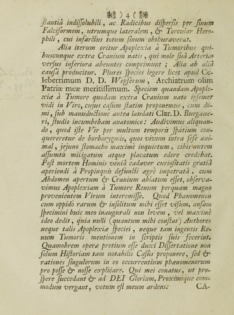 jiant ia indijfolubili, ac Radicibus difoerfis per Jinufn Falciformem, utrumque lateralem , & Torcular Hero* phili , injarBus totum finum obtburaverat. iterum oritur Apoplexia a Tumoribus qui¬ buscunque extra Cranium natis , /#<5 Arterias verjus inferiora abeuntes comprimunt ; Alia ab alia caufd producitur. Flutes foedes legere licet apud Ce¬ leberrimum D. D. Wepferum , Archiatrum olim Patris meae meritiflimum. Speciem quandam Apople¬ xia: a Tumore quodam extra Cranium nato ipjemet vidi in Viro, cujus cafum fatim proponemus, cum do¬ mi yfub manuduAionc antea laudati Clar. D. Rurgaue- ri, Jludio incumbebam anatomico: Audivimus aliquan¬ do , quod ife Vir per inultum temporis foatium con¬ quereretur de borborygmis, quos vivum intra fcfe ani¬ mal , jejuno Jlomacho maxime inquietum , cibis autem afoumtis mitigatum atque placatum edere credebat. Pof mortem Hominis venia cadaver curiof tatis gratia aperiendi a Propinquis defundi xgre impetrata , cum Abdomen apertum Cr Cranium ablatum efoet, obferva- vimus Apoplexiam a Tumore Renum perq74am magno provenientem Virum interemijje, QuGd Phaenomenon cum oppido rarum & infolitum mihi efoet vifum, anfam foecimini huic meo inaugurali non levem , vel maxime ideo dedit, quia nulli (quantum mihi confiat) Autbores neque talis Apoplexiae foeciei , neque tam ingentis Re¬ num Tumoris mentionem in fcriptis fuis Jecerint♦ Quamobrem operte pretium ejje duxi DiJJertatione non folum Hifioriam tam notabilis Cajus proponere, ^ rationes fingulorum in eo occurrentium phaenomenorum pro pojfe & nojje explicare. conatus, pro¬ fer e fuccedant ad DEI Gloriam, Proximique com¬ modum vergant 3 votum efi meum ardensC A-