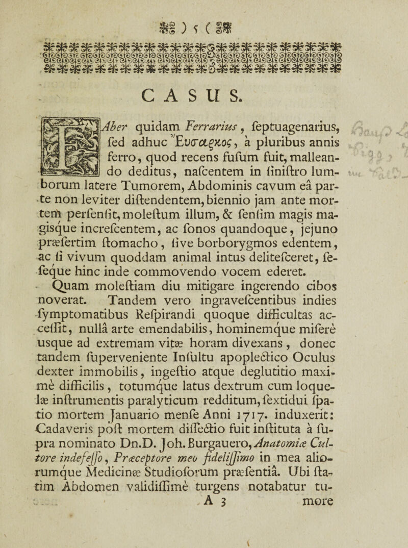 *i) f c m CASUS. PPSS Ab er quidam Ferrarius , fep tu agenarius, fed adhuc ’'EV<rcL%KO$, a pluribus annis ferro, quod recens fufum fuit, mallean- do deditus, nafcentem in liniftro lum¬ borum latere Tumorem, Abdominis cavum ea par¬ te non leviter diftendentem, biennio jam ante mor- tenl perfenlit,moleftum illum, & fenlim magis ma¬ gisque increfcentem, ac fonos quandoque, jejuno prasfertim ftomacho, live borborygmos edentem, ac li vivum quoddam animal intus delitefceret, fe- feque hinc inde commovendo vocem ederet. Quam moleftiam diu mitigare ingerendo cibos noverat. Tandem vero ingravelcentibus indies lymptomatibus Refpirandi quoque difficultas ac- ceffit, nulla arte emendabilis, hominemque milere usque ad extremam vitas horam divexans , donec tandem fuperveniente Infultu apople&ico Oculus dexter immobilis, ingeftio atque deglutitio maxi¬ me difficilis , totumque latus dextrum cum loque¬ las inftrumentis paralyticum redditum, fextidui Ipa- tio mortem Januario menfe Anni 1717. induxerit: Cadaveris poft mortem diiTe&io fuit inftituta a fu- pra nominato Dn.D. joh. Burgauero, Anatomice Cul¬ tore indefejfo, Praeceptore meo fidelijjimo in mea alio¬ rumque Medicinas Studioforum pracfentia. Ubi fta- tim Abdomen validiffime turgens notabatur tu- :_ * /A 3 more a.d