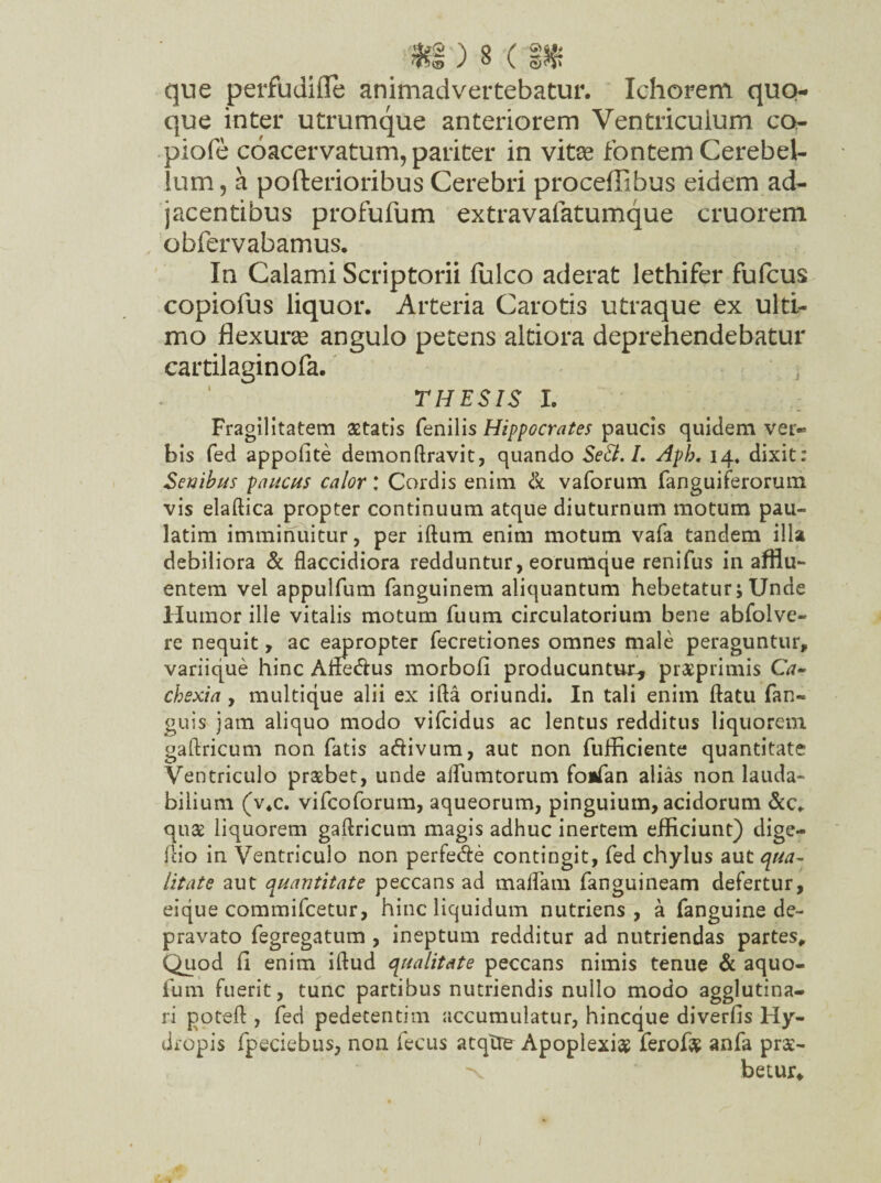 /*§') 8(1* que perfudiffe animadvertebatur. Ichorem quo¬ que inter utrumque anteriorem Ventriculum co,- piofe coacervatum, pariter in vitee fontem Cerebel¬ lum, a pofterioribus Cerebri proceffibus eidem ad¬ jacentibus profufum extravafatumque cruorem obfervabamus. In Calami Scriptorii fulco aderat lethifer fufcus copiofus liquor. Arteria Carotis utraque ex ulti¬ mo flexura angulo petens altiora deprehendebatur cartilaginofa. THESIS I. Fragilitatem aetatis fenilis Hippocrates paucis quidem ver¬ bis fed appoflte demonftravit, quando SeEl.I. Aph, 14* dixit: Senibus paucus calor: Cordis enim & vaforum fanguiferorum vis elaftica propter continuum atque diuturnum motum pau- latim imminuitur, per lftum enim motum vafa tandem illa debiliora & flaccidiora redduntur, eorumque renifus in afflu¬ entem vel appulfum fanguinem aliquantum hebetatur; Unde Humor ille vitalis motum fuum circulatorium bene abfolve- re nequit, ac eapropter fecretiones omnes male peraguntur, vanique hinc AflecAus morbofi producuntur, praeprimis Ca¬ chexia , multique alii ex ifta oriundi. In tali enim flatu (an¬ guis jam aliquo modo vifcidus ac lentus redditus liquorem gaftricum non fatis atAivum, aut non fufficiente quantitate Ventriculo praebet, unde aifumtorum foifan alias non lauda¬ bilium (v4c. vifcoforum, aqueorum, pinguium, acidorum &c* qu& liquorem gaflricum magis adhuc inertem efficiunt) dige- flio in Ventriculo non perfe<Ae contingit, fed chylus aut qua¬ litate aut quantitate peccans ad maflam fanguineam defertur, eique commifcetur, hinc liquidum nutriens, a fanguine de¬ pravato fegregatum , ineptum redditur ad nutriendas partes. Quod 11 enim iftud qualitate peccans nimis tenue & aquo- fum fuerit, tunc partibus nutriendis nullo modo agglutina¬ ri poteft , fed pedetentim accumulatur, hincque diverfis Hy¬ dropis fpeciebus, non fecus atqTi^ Apoplexia ferof# anfa pr$- x betur*