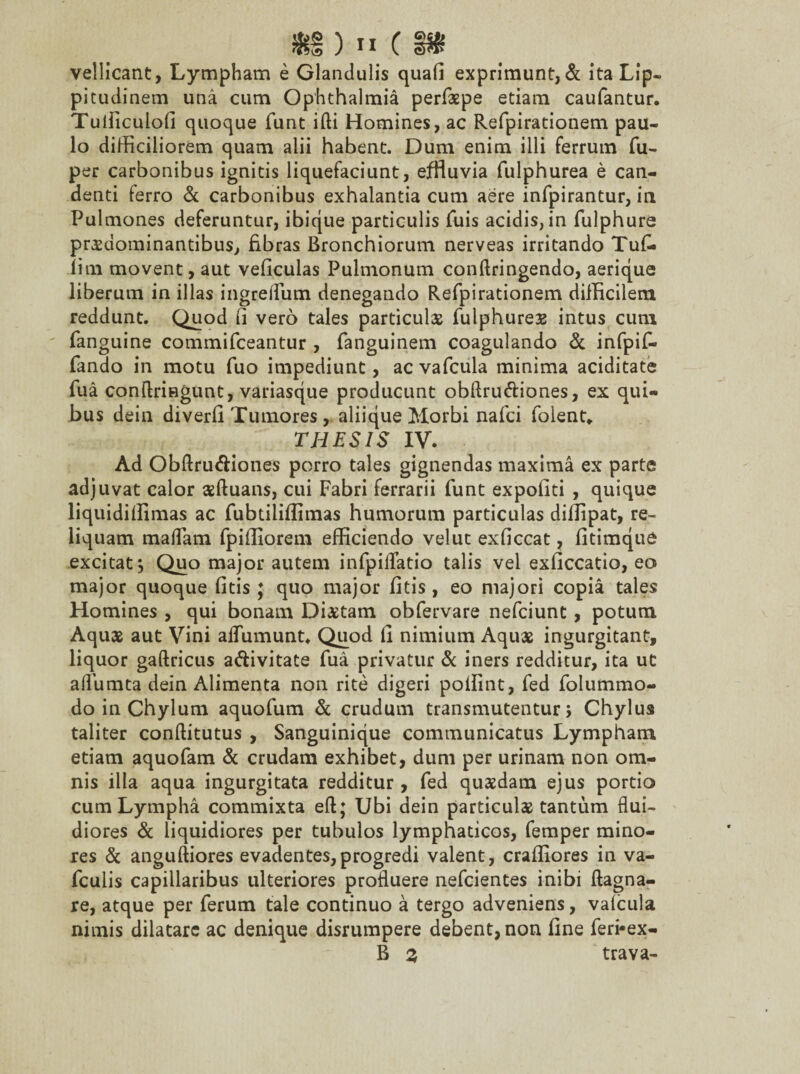 vellicant, Lympham e Glandulis quafi exprimunt, & ita Lip¬ pitudinem una cum Ophthalmia perfaspe etiam caufantur. Tuificulofi quoque funt ifti Homines, ac Refpirationem pau¬ lo difficiliorem quam alii habent. Dum enim illi ferrum fu- per carbonibus ignitis liquefaciunt, effluvia fulphurea e can¬ denti ferro & carbonibus exhalantia cum aere infpirantur, in Pulmones deferuntur, ibique particulis fuis acidis, in fulphure prasdominantibus, fibras Bronchiorum nerveas irritando Tufi- lim movent, aut veficulas Pulmonum conftringendo, aerique liberum in illas ingreffiim denegando Refpirationem difficilem reddunt. Quod fi vero tales particulas fulphureas intus cum fanguine commifceantur , fanguinem coagulando & infpif- fando in motu fuo impediunt, ac vafcula minima aciditate fua conflringunt, variasque producunt obftru&iones, ex qui¬ bus dein diverfi Tumores, aliique Morbi nafci folent* THESIS IV. Ad Obftru&iones porro tales gignendas maxima ex parte adjuvat calor asftuans, cui Fabri ferrarii funt expoliti , quique liquidiffimas ac fubtiliffimas humorum particulas diffipat, re¬ liquam maflam fpiffiorem efficiendo veluc exficcat, fitimque excitat*, Quo major autem infpilfatio talis vel exficcatio, eo major quoque fitis ; quo major fitis, eo majori copia tales Homines , qui bonam Dictam obfervare nefciunt, potum Aquas aut Vini alfumunt* Quod 1] nimium Aquae ingurgitant, liquor gaftricus a&ivitate fua privatur & iners redditur, ita ut alfumta dein Alimenta non rite digeri poffint, fed folummo- do in Chylum aquofum & crudum transmutentur; Chylus taliter conffitutus , Sanguinique communicatus Lympham etiam aquofam & crudam exhibet, dum per urinam non om¬ nis illa aqua ingurgitata redditur , fed quasdam ejus portio cum Lympha commixta eft; Ubi dein particulas tantum flui¬ diores & liquidiores per tubulos lymphaticos, femper mino¬ res & anguftiores evadentes,progredi valent, craffiores in va- fculis capillaribus ulteriores profluere nefcientes inibi ftagna- re, atque per ferum tale continuo a tergo adveniens, valcula nimis dilatare ac denique disrumpere debent, non fine feri*ex- B % trava-