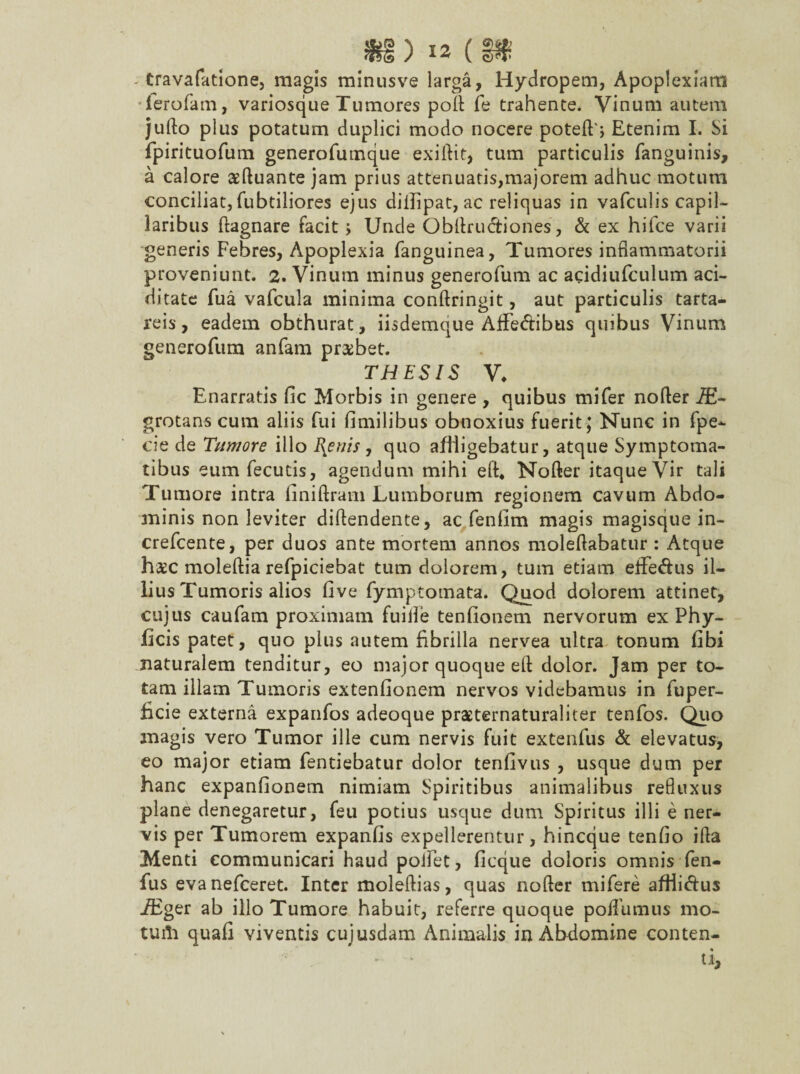 .*§)«(§* - travafatione, magis minusve larga, Hydropem, Apoplexiam ferofam, variosque Tumores pofl fe trahente. Vinum autem jufto plus potatum duplici modo nocere poteft', Etenim I. Si fpirituofum generofumque exiftit, tum particulis fanguinis, a calore asftuante jam prius attenuatis,majorem adhuc motum conciliat, fubtiliores ejus diilipat, ac reliquas in vafculis capil¬ laribus ftagnare facit; Unde Obflrudtiones, & ex hifce varii generis Febres, Apoplexia (anguinea, Tumores inflammatorii proveniunt. 2. Vinum minus generofum ac acidiufculum aci- ditate fua vafcula minima conftringit, aut particulis tarta- reis, eadem obthurat, iisdemque Affedtibus quibus Vinum generofum anfam probet. THESIS V♦ Enarratis fic Morbis in genere , quibus mifer nofler JE~ grotans cum aliis fui fimilibus obnoxius fuerit; Nunc in fpe- cie de Tumore illo Rhenis , quo affligebatur, atque Symptoma¬ tibus eum fecutis, agendum mihi efl* Nofler itaque Vir tali Tumore intra finiftram Lumborum regionem cavum Abdo- aninis non leviter diflendente, ac fenfim magis magisque in- crefcente, per duos ante mortem annos moleftabatur : Atque h$c moleftia refpiciebat tum dolorem, tum etiam eflfe&us il¬ lius Tumoris alios five fymptomata. Quod dolorem attinet, cujus caufam proximam fuille tenfionem nervorum ex Phy- ficis patet, quo plus autem fibrilla nervea ultra tonum fibi naturalem tenditur, eo major quoque eft dolor. Jam per to¬ tam illam Tumoris extenfionem nervos videbamus in fuper- £cie externa expanfos adeoque praeternaturaliter tenfos. Quo magis vero Tumor ille cum nervis fuit extenfus & elevatus, eo major etiam fentiebatur dolor tenfivus , usque dum per hanc expanfionem nimiam Spiritibus animalibus refluxus plane denegaretur, feu potius usque dum Spiritus illi e ner¬ vis per Tumorem expanfis expellerentur, hincque tenfio ifla Menti communicari haud pollet, ficque doloris omnis fen- fus evanefceret. Inter moleftias, quas nofler mifere aftii&us iEger ab illo Tumore habuit, referre quoque poffumus mo- tuili quafi viventis cujusdam Animalis in Abdomine conten¬ ti.