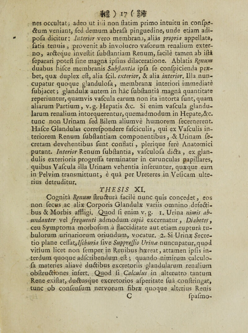 nes occultat i adeo ut ini non ftatim primo intuitu in confpe- dum veniant, fed demum abrafa pinguedine, unde edam adi- pofa dicitur: Interior vero membranj, alias propria appellata, laris tenuis, provenit ab involucro vaforum renalium exter¬ no, ardeque inveftit fubftantiam Renum, facile tamen ab ifta feparari poteft line magna iplius dilaceratione. Ablatis Bonum duabus hifce membranis Subfiantia ipfa fe confpicienda prae- bet, quas duplex eft, alia fcil. exterior, & alia interior,Illa nun¬ cupatur quoque glandulofa, membranas interiori immediate fubjacet j glandulae autem in hac fubftantia magna quantitate reperiuntur, quamvis vafcula earum non ita intorta funt, quam, aliarum Partium, v.g. Hepatis &c. Si enim vafcula glandu¬ larum renalium intorquerentur,quemadmodum in Hepate,&c. tunc non Urinam fed Bilem aliumve humorem fecernerent. Hafce Glandulas correfpondere fafciculis, qui ex Vafculis in¬ teriorem Renum fubftantiam componentibus, & Urinam fe- cretam devehentibus funt conflati, plerique fere Anatomici putant. Interior Renum fubftantia, vafculofa dida , ex glan¬ dulis exterioris progrefla terminatur in carunculas papillares, quibus Vafcula illa Urinam vehentia inferuntur, quasque eam in Pelvim transmittunt, e qua per Ureteres in Veficam ulte¬ rius detruditur, THESIS XI. Cognita E^num ftrudura facile nunc quis concedet, eos non fecus ac aliae Corporis Glandulae variis omnino defedi- bus & Morbis affligi. Quod li enim v. g. i. Urina nimis ab¬ undanter vel frequenti admodum copia excernatur, Diabetes, ceu Symptoma morbofum a flacciditate aut etiam ruptura tu¬ bulorum urinariorum oriundum, vocatur. 2. Si Urinae-Secre¬ tio plane ceffat9Ifchuria five SuppreJJio Urina nuncupatur, quod vitium licet non femper in Renibus haereat, attamen ipfis in¬ terdum quoque adfcribendum eft ; quando nimirum calculo- fa materies aliave dudibus excretoriis glandularum renalium obftrudkmes infert. Quod li Calculus in alterutro tantum Rene exiftat, dudusque excretorios afperitate fua conftringat, tunc ob confenfum nervorum fibrae quoque alterius Renis C fpafmo-