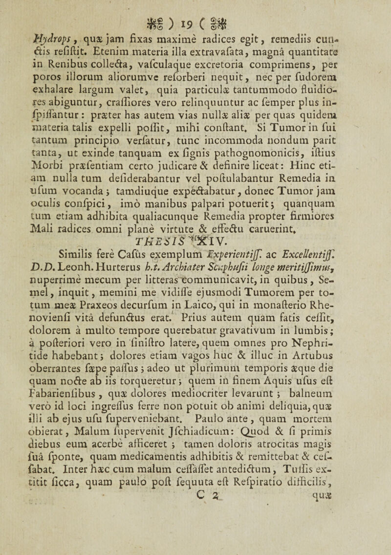 Hydrops, qu$ jam fixas maxime radices egit, remediis cuti* dis refiftit. Etenim materia illa extravafata, magna quantitate in Renibus colleda, vafculaque excretoria comprimens, per poros illorum aliorumve reforberi nequit, nec per fudorem exhalare largum valet, quia particula tantummodo fluidio¬ res abiguntur, craffiores vero relinquuntur ac femper plus in- fpiflantur : prxter has autem vias null3s aliae per quas quidetn materia talis expelli polfit, mihi conflant* Si Tumor in fui tantum principio verfatur, tunc incommoda nondum parit tanta, ut exinde tanquam ex fignis pathognomonicis, iftius Morbi prasfentiam certo judicare & definire liceat: Hinc eti¬ am nulla tum defiderabantur vel pofiulabantur Remedia in iifum vocanda ; tamdiuque expedabatur, donec Tumor jam oculis confpici, imo manibus palpari potuerit; quanquam tum etiam adhibita qualiacunque Remedia propter firmiores Mali radices omni plane virtute & effedu caruerint* TKEJIS^IV. Similis fere Cafus exemplum Experientijf. ac Excellenti]]'. D.D. Leonh. Hurterus h.t. Archiater Scv.phufii longe meritijfimus, nuperrime mecum per litteras communicavit, in quibus, Se¬ mel, inquit, memini me vidifle ejusmodi Tumorem per to¬ tum meas Praxeos decurfum in Laico, qui in monafterio Rhe- novienfi vita defundus erat. Prius autem quam fatis ceifit, dolorem a multo tempore querebatur gravativum in lumbis; a pofleriori vero in finiftro latere, quem omnes pro Nephri¬ tide habebant; dolores etiam vagos huc & illuc in Artubus oberrantes faspe pafius; adeo ut plurimum temporis asque die quam node ab iis torqueretur; quem in finem Aquis ufus eft Fabarienlibus , quse dolores mediocriter levarunt ; balneum vero id loci ingreflus ferre non potuit ob animi deliquia, quas ilii ab ejus ufu fuperveniebant. Paulo ante, quam mortem obierat, Malum fupervenit Jfchiadicum: Quod & fi primis diebus eum acerbe afficeret ; tamen doloris atrocitas magis fua fponte, quam medicamentis adhibitis & remittebat & cel- fabat* Inter hsc cum malum ceflaflet antedidum, Tuffis ex- dtit ficca, quam paulo pofl fequuta efl Refpiratio difficilis, C 3 qu&