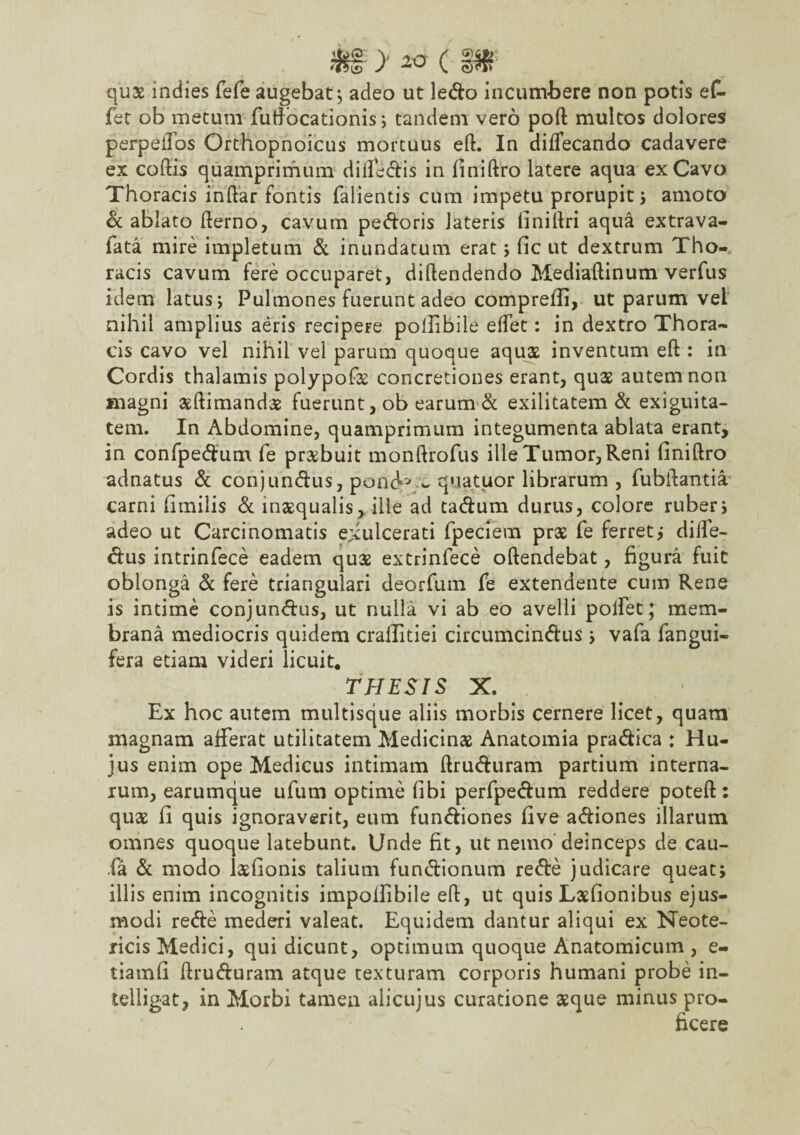 quae mdies fefe augebat ; adeo ut ledo incumbere non potis ef. jfet ob metum futfocationis; tandem vero poft multos dolores perpeiTos Orthopnoicus mortuus eft. In diffecando cadavere ex coftis quamprimum dilfedis in finiftro latere aqua exCavo Thoracis inftar fontis falientis cum impetu prorupit; amoto d ablato fterno, cavum pedoris lateris finiftri aqua extrava- fata mire impletum & inundatum erat ; fic ut dextrum Tho¬ racis cavum fere occuparet, diftendendo Mediaftinum verfus idem latus; Pulmones fuerunt adeo comprefii, ut parum vel nihil amplius aeris recipere pollibile eftet: in dextro Thora¬ cis cavo vel nihil vel parum quoque aquae inventum eft : in Cordis thalamis polypofae concretiones erant, quae autem non magni aeftimandae fuerunt, ob earum d exilitatem & exiguita¬ tem. In Abdomine, quamprimum integumenta ablata erant, in confpedum fe prxbuit monftrofus ille Tumor, Reni finiftro adnatus d conjundus, pond-' w quatuor librarum, fubftantia carni fimilis d inaequalis, ille ad tadum durus, colore ruber; adeo ut Carcinomatis exulcerati fpeciem prae fe ferret; diife- dus intrinfece eadem quae extrinlece oftendebat, figura fuit oblonga d fere triangulari deorfum fe extendente cum Rene is intime conjundus, ut nulla vi ab eo avelli polfet; mem¬ brana mediocris quidem craiEitiei circumcindus ; vafa fangui- fera etiam videri licuit. THESIS X. Ex hoc autem multisque aliis morbis cernere licet, quam magnam afferat utilitatem Medicinae Anatomia pradica : Hu¬ jus enim ope Medicus intimam ftruduram partium interna¬ rum, earumque ufum optime fibi perfpedum reddere poteft: quae fi quis ignoraverit, eum fundiones five adiones illarum omnes quoque latebunt. Unde fit, ut nemo deinceps de cau- fa d modo laefionis talium fundionum rede judicare queat; illis enim incognitis impofiibile eft, ut quis Laefionibus ejus¬ modi rede mederi valeat. Equidem dantur aliqui ex Neote¬ ricis Medici, qui dicunt, optimum quoque Anatomicum , e- tiamfi ftruduram atque texturam corporis humani probe in- telligat, in Morbi tamen alicujus curatione aeque minus pro¬ ficere