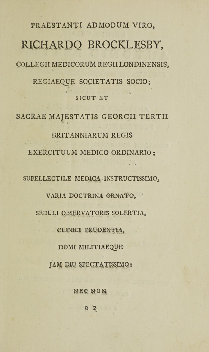 PRAESTANTI ADMODUM VIRO, RICHARPO BROCKLESBY, COLLEGII MEDICORUM REGII LONDINENSIS, REGIAEQUE SOCIETATIS SOCIO; SICUT ET SACRAE MAJESTATIS GEORGII TERTII BRITANNI ARUM REGIS \ * •• * ’ t v ' r - ’ EXERCITUUM MEDICO ORDINARIO; t SUPELLECTILE MEDICA INSTRUCTISSIMO, \ VARIA DOCTRINA ORNATO, SEDULI OBSERVATORIS SOLERTIA, CLINICI PRUDENTIA, DOMI MILITIAEQUE i JAM DIU SPECTATISSIMO; NEC NfON