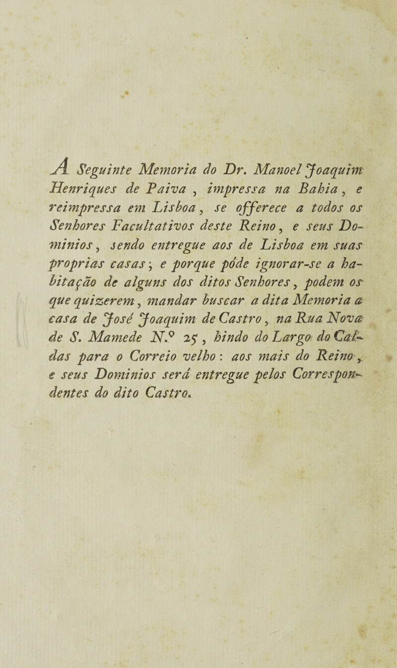 Seguinte Memória cio Dr. Manoel Joaquim Henriques de Paiva , impressa na Bahia, e reimpressa em Lisboa ? se offerece a todos os Senhores Facultativos deste Reino, e seus Do¬ mínios, sendo entregue aos de Lisboa em suas próprias casas, e porque póde ignorar-se a ha¬ bitação de alguns dos ditos Senhores, podem os que quizerem, mandar buscar a dita Memória a casa de José Joaquim de Castro, na Rua Nova- de S. Mamede N.° 25, hindo do Largo do Cala¬ das para 0 Correio velho : aos mais do Reino , e seus Domínios ser d entregue pelos Correspon¬ dentes do dito Castro»