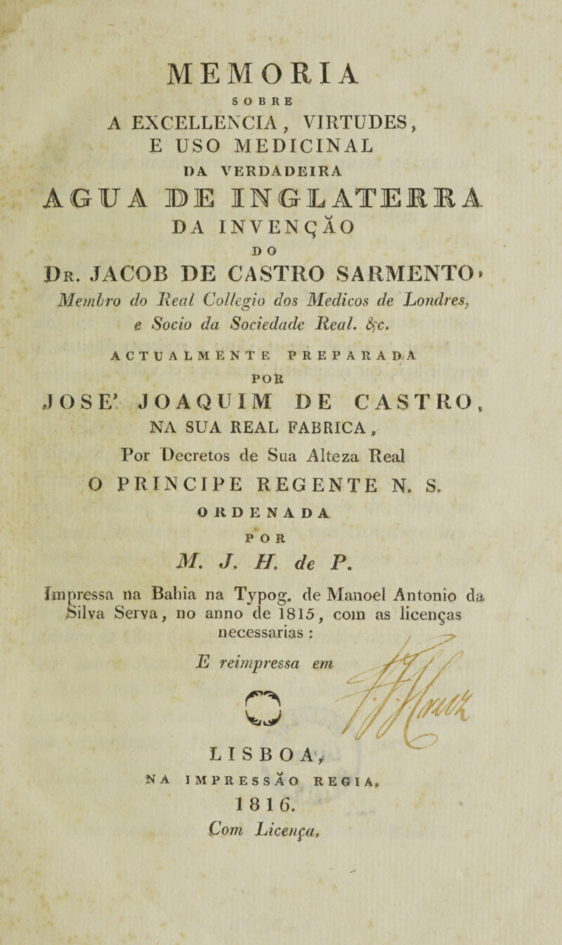 MEMÓRIA SOBRE A EXCELLENCIA , VIRTUDES, E USO MEDICINAL DA VERDADEIRA AGUA BE INGLATE11A DA INVENÇÃO D O JDr. jacob de castro sarmento» Membro do Real Collegio dos Médicos de Londres, e Socio da Sociedade Real. fyc. ACTUALMENTE PREPARA DA POR JOSE! JOAQUIM DE CASTRO, NA SUA REAL FABRICA, Por Decretos de Sua Alteza Real O PRÍNCIPE regente n, s. ORDENADA POR M. J. H. de P. Impressa na Bahia na Typog. de Manoel Antonio da Silva Serya, no anno de 1815, com as licenças NA IMPRESSÃO REGIA, 18 16. Çom Licença,