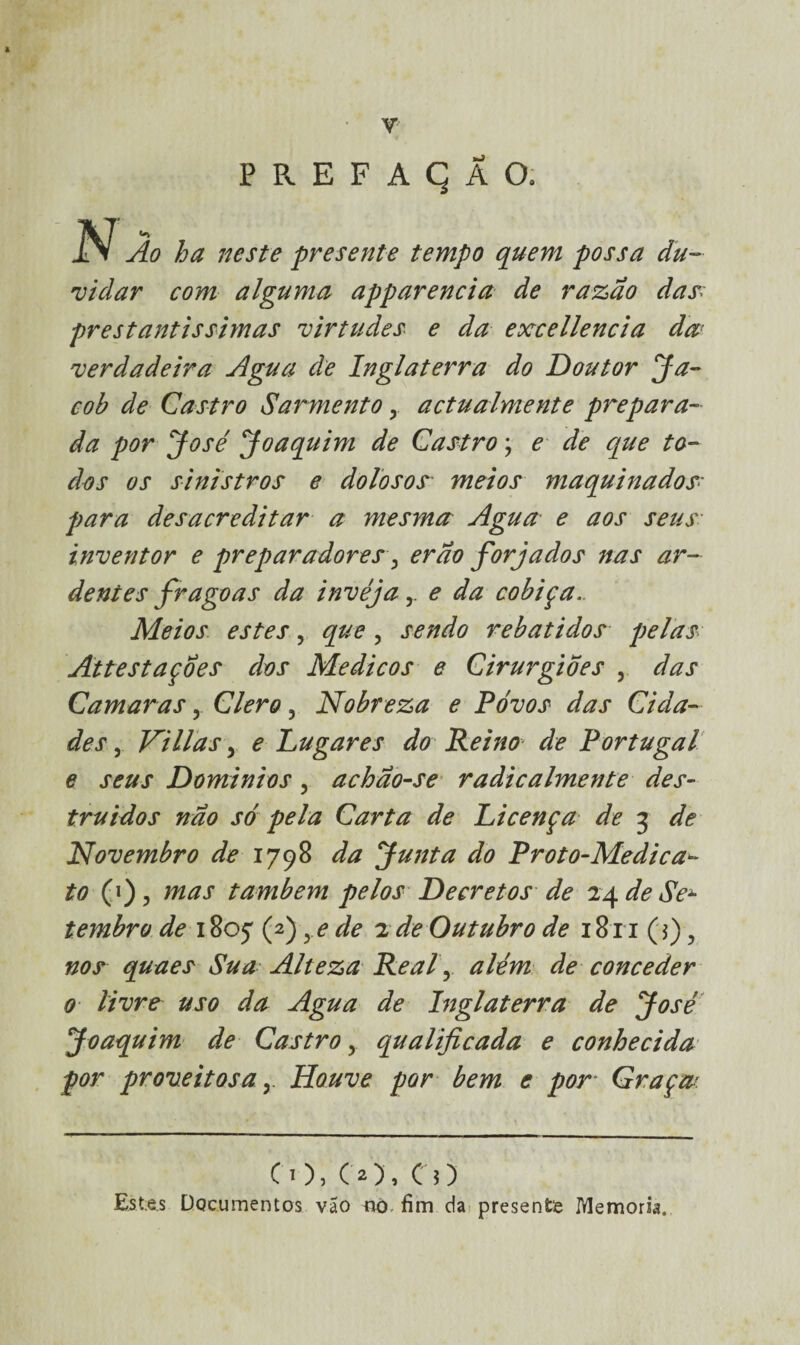 ]SJ Ão ha neste presente tempo quem possa du¬ vidar com alguma apparencia de razão das; prestantíssimas virtudes e da excellencia da verdadeira Agua de Inglaterra do Doutor Ja- coh de Castro Sarmento y actualmente prepara¬ da por José Joaquim de Castro; e de que to¬ dos os sinistros e dolosos meios maquinados• para desacreditar a mesma Agua e aos seus inventor e preparadores, erao forjados nas ar¬ dentes fragoas da invéja r e da cobiça. Meios estes, que, sendo rebatidos pelas Attestaçoes dos Médicos e Cirurgiões , das Camaras, Clero , Nobreza e Povos das Cida¬ des , Ni lias 3 e Lugares do Reino de Portugal e seus Domínios , achão-se radicalmente des¬ truídos não só pela Carta de Licença de 3 de Novembro de 1798 da Junta do Proto-Medica- to (1), mas também pelos Decretos de 24 de Se± tembro de 180^ (f) ye de 2 de Outubro de 18x1(5) , nos quaes Sua Alteza Real, além de conceder 0 livre uso da Agua de Inglaterra de José Joaquim de Castro, qualificada e conhecida por proveitosa y Houve por bem e por Graça CO, CO, CO Est.es Documentos vão no, fim da presente IYlemoria.