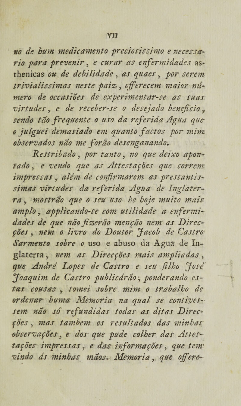 no de hum medicamento preciosíssimo e necessá¬ rio para prevenir, e curar as enfermidades as- thenicas ou de debilidade, as quaes, por serem trivialíssimas neste paiz, ojferecem maior nú¬ mero de occasioes de experimentar-se as suas virtudes, e de receber-se o desejado beneficio f sendo tão frequente o uso da referida Agua que o julguei demasiado em quanto factos por mim observados não me for ao desenganando* Restribado, por tanto, no que deixo apon¬ tado 5 e vendo que as AttestaçÕes que correm impressas, além de confirmarem as prestantís¬ simas virtudes da referida Agua de Inglater¬ ra , mostrao que o seu uso he hoje muito mais amplo, applicando-se com utilidade a enfermi¬ dades de que não fizerão menção nem as Direc¬ ções , nem o livro do Doutor Jacob de Castro Sarmento sobre o uso e abuso da Agua de In¬ glaterra > nem as Direcções mais ampliadas, que André Lopes de Castro e seu filho José Joaquim de Castro publicarão; ponderando es¬ tas cousas y tomei sobre mim o trabalho de ordenar huma Memória na qual se contives¬ sem nao só refundidas todas as ditas Direc¬ ções , mas também os resultados das minhas observações ? e dos que pude colher das Attes¬ taçÕes impressas, e das informações, que tem vindo ás minhas mãos- Memória, que ojfere-