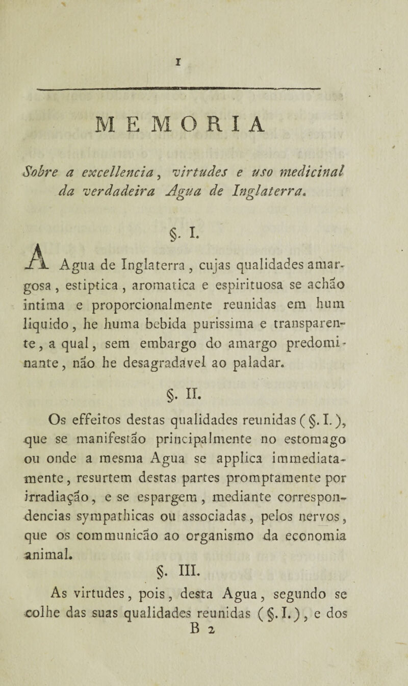 M E M O R I A Sobre a excellencia, •virtudes e uso medicinal da 'verdadeira Agua de Inglaterra. §• I. -A. Agua de Inglaterra, cujas qualidades amar* gosa , estiptica , aromatica e espirituosa se achão intima e proporcionalmente reunidas em hum liquido, he huma bebida puríssima e transparen¬ te, a qual, sem embargo do amargo predomi¬ nante, nao he desagradável ao paladar. §. II. Os effeitos destas qualidades reunidas (§. I.), .que se manifestão principalmente no estomago ou onde a mesma Agua se appíica immediata- mente, resurtem destas partes promptamente por irradiação, e se espargem, mediante correspon¬ dências sympathicas ou associadas, pelos nervos, que os com munição ao organismo da economia animal. §. III. As virtudes, pois, desta Agua, segundo se colhe das suas qualidades reunidas ( §. I.), e dos B 2
