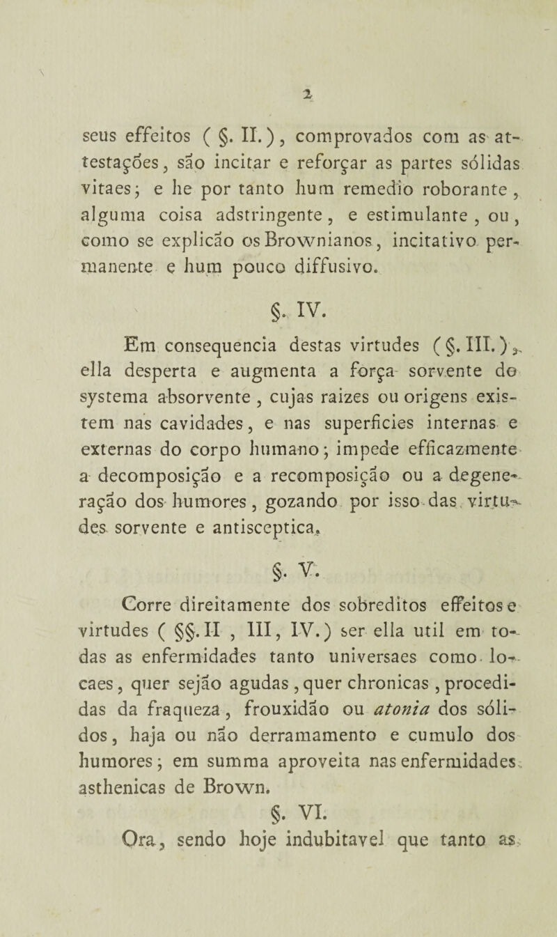 \ seus effeitos ( §. II.), comprovados com as at- testaçoes, são incitar e reforçar as partes sólidas vitaes; e lie por tanto hum remedio roborante 5 alguma coisa adstringente, e estimulante, ou, como se explicao os Brownianos, incitativo per¬ manente e hum pouco diffusivo. §. IV. Em consequência destas virtudes (§.111.),, ella desperta e augmenta a força sorvente do systema absorvente , cujas raizes ou origens exis¬ tem nas cavidades, e nas superfícies internas e externas do corpo humano; impede efficazmente a decomposição e a recomposição ou a degene-- ração dos humores, gozando por isso das.virtu**- des sorvente e antisceptica. §• V. Corre direitamente dos sobreditos effeitos e virtudes ( §§. II , III, IV.) ser ella util em to¬ das as enfermidades tanto universaes como lo- caes , quer sejao agudas , quer chronicas , procedi¬ das da fraqueza , frouxidão ou atonia dos sóli¬ dos, haja ou não derramamento e cumulo dos humores; em summa aproveita nas enfermidades asthenicas de Brown. §. VI. Ora, sendo hoje indubitável que tanto as