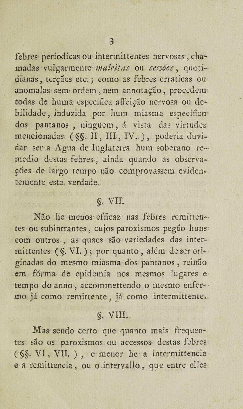 febres periódicas ou intermittentes nervosas, cha¬ madas vulgarraente maleitas ou sezões, quoti¬ dianas 5 terçaes etc.; como as febres erraticas ou anómalas sem ordem , nem annotação, procedem todas de huma especifica affeição nervosa ou de¬ bilidade, induzida por hum miasma especifico- dos pantanos , ninguém , á vista das virtudes mencionadas (§§. II, III, IV..), poderia duvi¬ dar ser a Agua de Inglaterra hum soberano re- medio destas febres, ainda quando as observa¬ ções de largo tempo não comprovassem evidem temente esta verdade.. §. VII. Não he menos efficaz nas febres remitten^- tes ou subintrantes, cujos paroxismos pegão huns com outros , as quaes são variedades das inter¬ mittentes (§. VI. ); por quanto, além de ser ori¬ ginadas do mesmo miasma dos pantanos, reinão em forma de epidemia nos mesmos lugares e tempo do anno, accommettendo o mesmo enfer¬ mo já como remittente, já como intermittente., §. VIII. Mas sendo certo que quanto mais frequen¬ tes são os paroxismos ou accessos destas febres ('§§. VI, VII. ) . e menor he a intermittencia $ a remittencia, ou o intervallo, que entre elles^