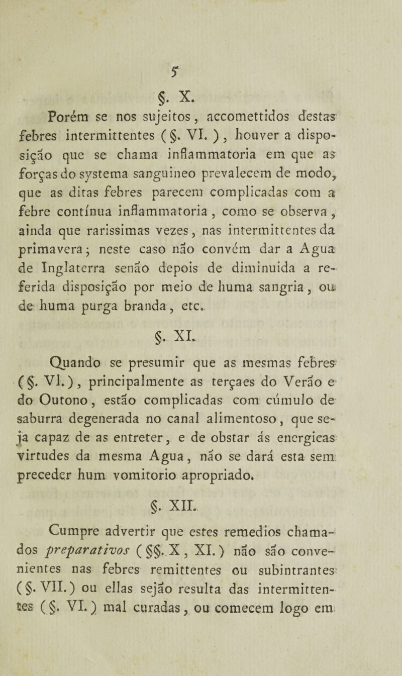 §. X. Porém se nos sujeitos, accomettidos destas febres intermittentes ( §. VI. ) , houver a dispo¬ sição que se chama infiammatoria em que as forças do systema sanguíneo prevalecem de modo, que as ditas febres parecem complicadas com a febre contínua inflammatoria , como se observa , ainda que raríssimas vezes, nas intermittentes da primavera; neste caso não convém dar a Agua de Inglaterra senão depois de diminuída a re¬ ferida disposição por meio de liuma sangria, ou de huma purga branda, etc. §• XI. Quando se presumir que as mesmas febres (§. VI.), principalraente as terçaes do Verão e do Outono, estão complicadas com cúmulo de saburra degenerada no canal alimentoso, que se¬ ja capaz de as entreter, e de obstar ás energicas virtudes da mesma Agua, não se dará esta sem preceder hum vomitorio apropriado. §. XII. Cumpre advertir que estes remedios chama¬ dos preparativos ( §§. X , XI.) não são conve¬ nientes nas febres remittentes ou subintrantes (§. VII.) ou ellas sejão resulta das intermitten¬ tes ( §. VI.) mal curadas, ou comecem logo em: