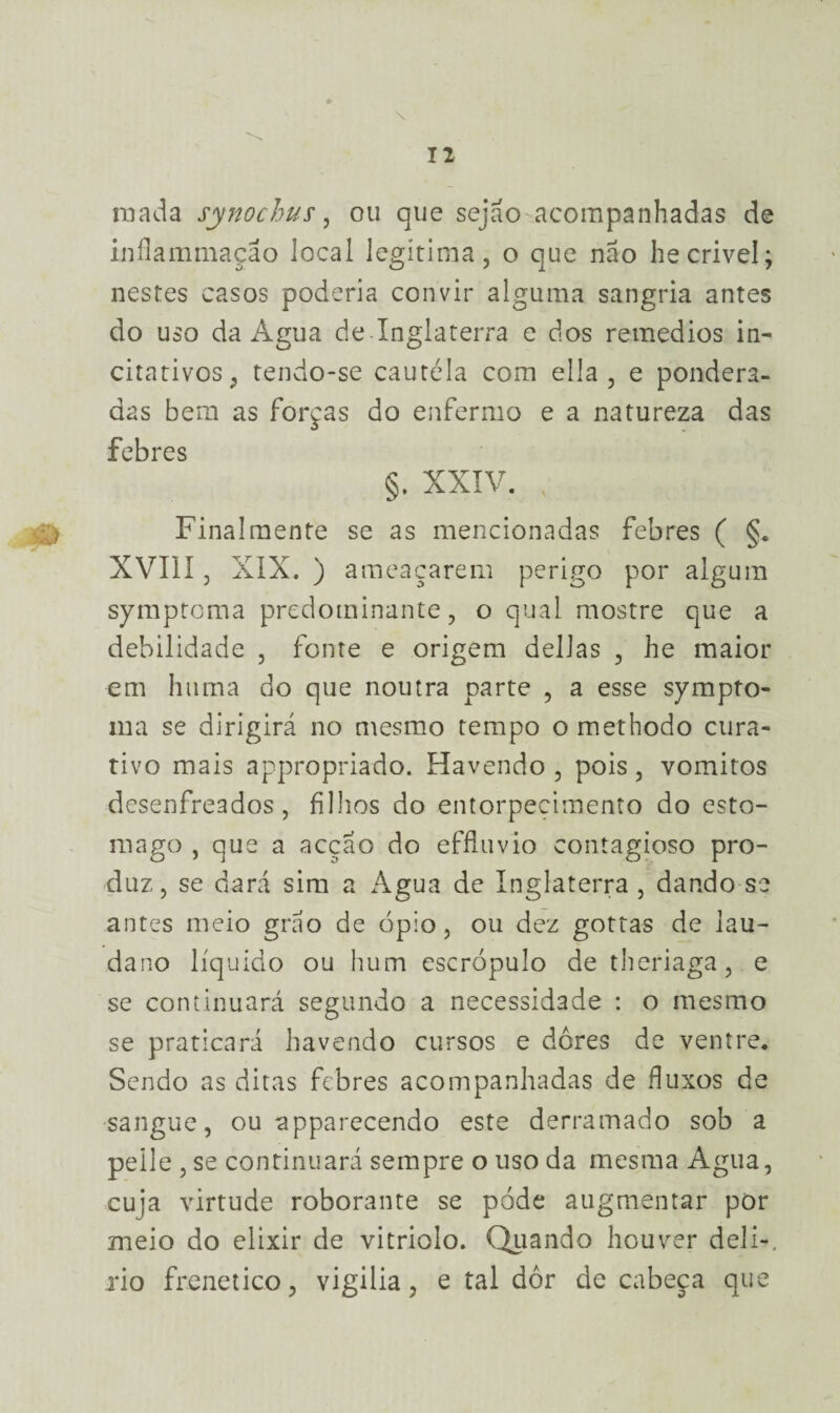 raada synochus, ou que sejao acompanhadas de inflammação local legítima, o que não he crivei; nestes casos poderia convir alguma sangria antes do uso da Agua de Inglaterra e dos remedios in- citativos, tendo-se cautéla com ella , e pondera¬ das bem as forcas do enfermo e a natureza das febres §. XXIV. v Finalmente se as mencionadas febres ( §. XVIII, XIX. ) ameaçarem perigo por algum symptoma predominante, o qual mostre que a debilidade , fonte e origem delias , he maior em huma do que noutra parte , a esse sympto- ina se dirigirá no mesmo tempo o methodo cura¬ tivo mais appropriado. Havendo , pois, vomitos desenfreados, filhos do entorpecimento do esto- mago , que a acção do effluvio contagioso pro¬ duz, se dará sim a Agua de Inglaterra , dando-se antes meio grão de ópio, ou dez gottas de lau- dano líquido ou hum escrópulo de theriaga, e se continuará segundo a necessidade : o mesmo se praticará havendo cursos e dores de ventre. Sendo as ditas febres acompanhadas de fluxos de sangue, ou apparecendo este derramado sob a peile , se continuará sempre o uso da mesma Agua, cuja virtude roborante se póde augmentar por meio do elixir de vitriolo. Quando houver deli-, xio frenético, vigilia, e tal dor de cabeça que
