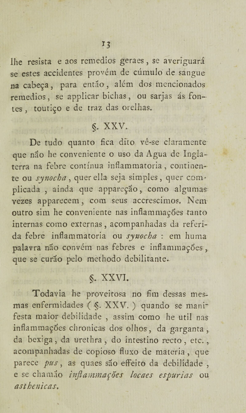 lhe resista e aos remedios geraes, se averiguará se estes accidentes provém de cúmulo de sangue na cabeça, para então, além dos mencionados remedios, se applicar bichas, ou sarjas ás fon¬ tes , toutiço e de traz das orelhas. §. XXV. De tudo quanto fica dito vê-se claramente que nao he conveniente o uso da Agua de Ingla¬ terra na febre contínua infíammatoria, continen¬ te ou synocha, querella seja simples, quer com¬ plicada , ainda que appareçao, como algumas vezes apparecem, com seus accrescimos. Nem outro sim he conveniente nas inflammaçoes tanto internas como externas, acompanhadas da referi¬ da febre infíammatoria ou synocha : em huma palavra nao convém nas febres e infíammaçóes , que se curáo pelo methodo debilitante. §. XX VK Todavia he proveitosa no fim dessas mes¬ mas enfermidades ( §. XXV, ) quando se mani¬ festa maior debilidade , assim como he util nas inflammaçoes chronicas dos olhos, da garganta, da bexiga, da urethra , do intestino recto, etc., acompanhadas de copioso fluxo de matéria , que parece pus, as quaes são eífeito da debilidade , e se chamao inflammações locaes espúrias ou asihenicas.