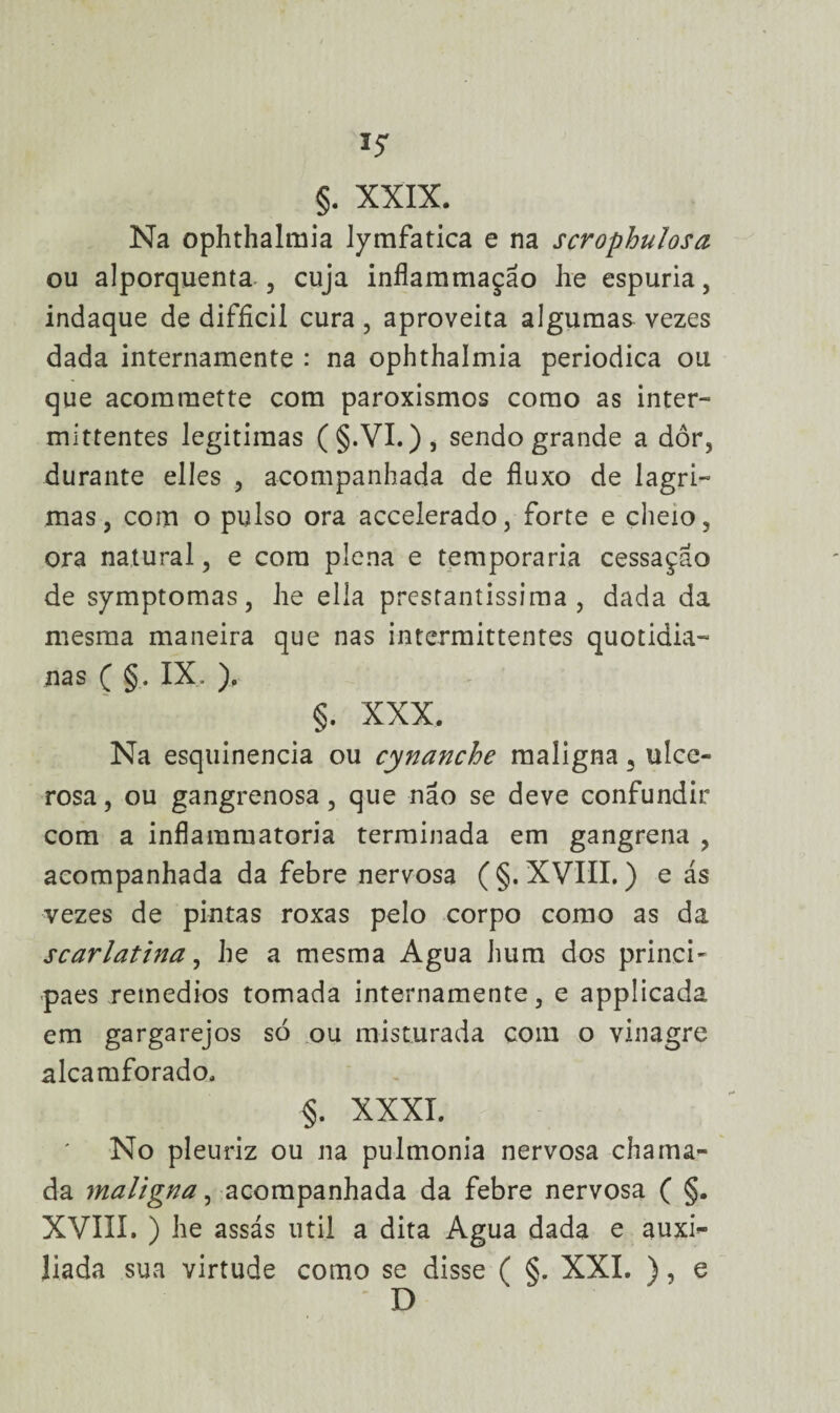 §. XXIX. Na ophthalmia lymfatica e na scrophulosa ou alporquenta , cuja inflammação he espúria, indaque de difficil cura, aproveita algumas vezes dada internamente : na ophthalmia periódica ou que acomraette com paroxismos como as inter- mittentes legitimas (§.VL), sendo grande a dor, durante elles , acompanhada de fluxo de lagri¬ mas, com o pulso ora accelerado, forte e cheio, ora natural, e com plena e temporária cessação de symptomas, lie ella prestantíssima, dada da mesma maneira que nas intermittentes quotidia¬ nas ( §. IX. ). §. XXX. Na esquinencia ou cynanche maligna, ulce- rosa, ou gangrenosa, que não se deve confundir com a inflaramatoria terminada em gangrena , acompanhada da febre nervosa (§. XVIII.) e ás vezes de pintas roxas pelo corpo como as da scarlatina, he a mesma Agua hum dos princi- paes retnedios tomada internamente, e applicada em gargarejos só ou misturada com o vinagre alcamforado. §. XXXI. No pleuriz ou na pulmonia nervosa chama¬ da maligna, acompanhada da febre nervosa ( §. XVIII. ) he assás util a dita Agua dada e auxi^ liada sua virtude como se disse ( §. XXL ), e D