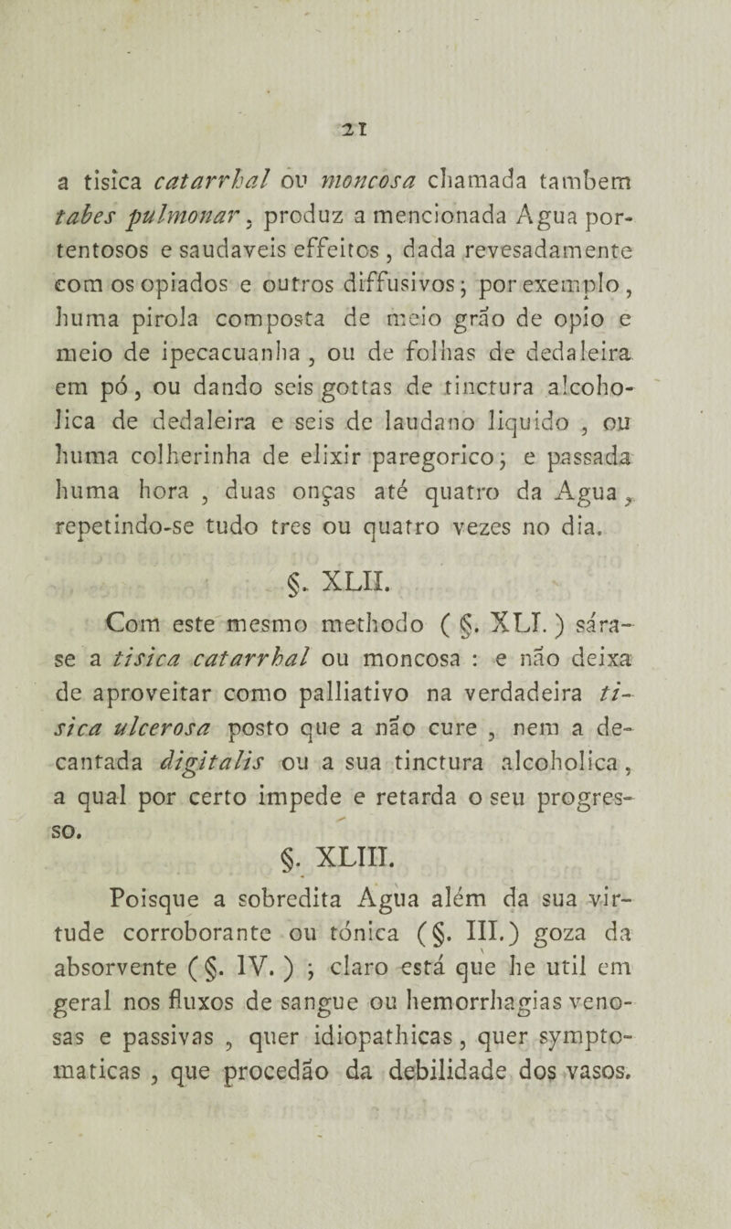 a tisica catarrhal ou moncosa chamada também tabes pulmonar. produz a mencionada Agua por¬ tentosos e saudaveis effeitos, dada revesadamente eomosopiados e outros diffusivosj por exemplo, huma pirola composta de meio grao de opio e meio de ipecacuanha, ou de folhas de dedaleira em pó, ou dando seis gottas de tinctura alcoho- Jica de dedaleira e seis de laudano liquido , ou huma colherinha de elixir paregoricoj e passada huma hora , duas onças até quatro da Agua , repetindo-se tudo tres ou quatro vezes no dia. §. XLII. Com este mesmo methodo ( §. XLI. ) sá ra¬ se a tisica catarrhal ou moncosa : e nao deixa de aproveitar como palliativo na verdadeira ti¬ sica ulcerosa posto que a nao cure , nem a de¬ cantada àigitalis ou a sua tinctura alcoholica, a qual por certo impede e retarda o seu progres¬ so. §. XLIII. Poisque a sobredita Agua além da sua vir¬ tude corroborante ou tónica (§. III.) goza da absorvente ( §. IV. ) j claro está que he util em geral nos fluxos de sangue ou hemorrhagias veno¬ sas e passivas , quer idiopathicas, quer sympto- maticas , que procedão da debilidade dos vasos.