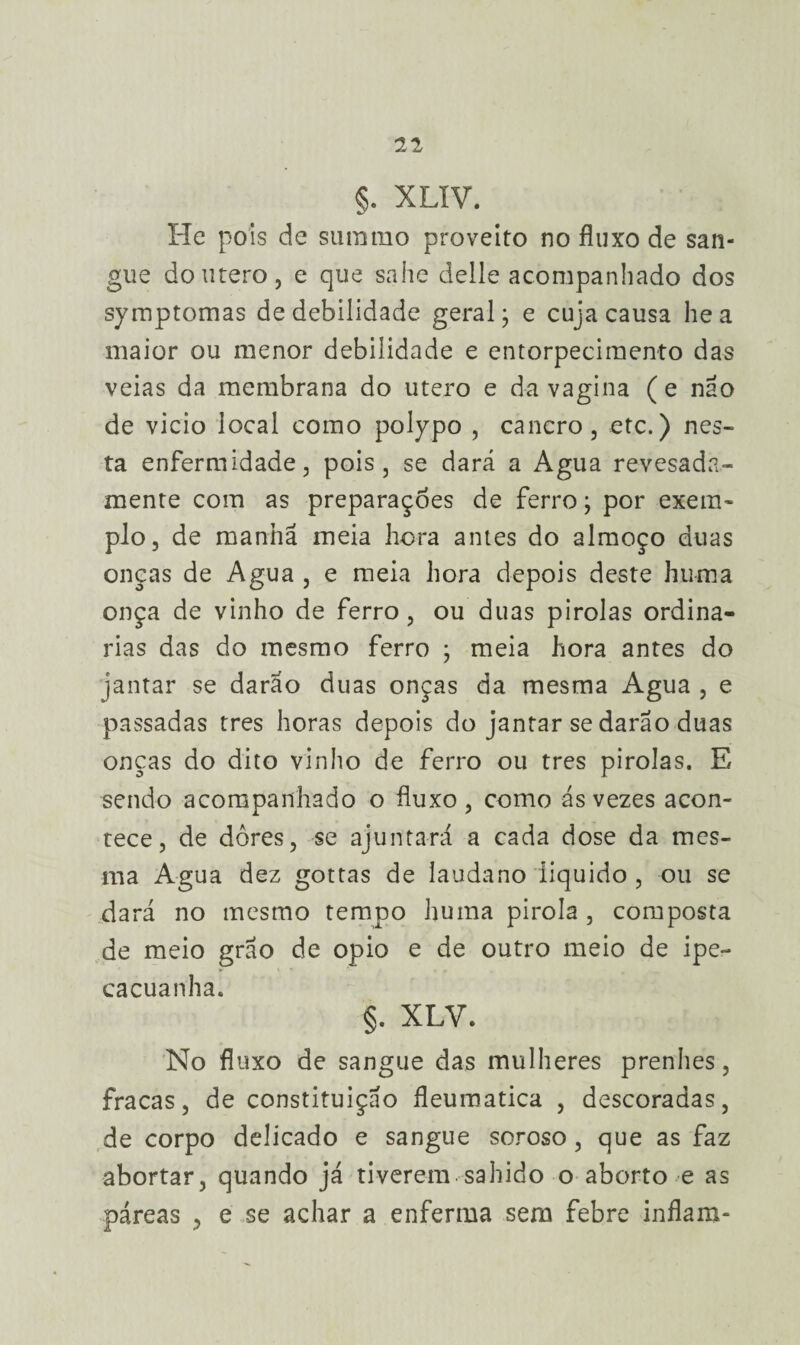 §. XLIV. He pois de surarao proveito no fluxo de san¬ gue doutero, e que sahe delle acompanhado dos symptomas de debilidade geral - e cuja causa he a maior ou menor debilidade e entorpecimento das veias da membrana do utero e da vagina (e não de vicio local como polypo , cancro, etc.) nes¬ ta enfermidade, pois, se dará a Agua revesada* mente com as preparações de ferro; por exem¬ plo, de manhã meia hora antes do almoço duas onças de Agua , e meia hora depois deste huma onça de vinho de ferro, ou duas pirolas ordinᬠrias das do mesmo ferro ; meia hora antes do jantar se darão duas onças da mesma Agua , e passadas tres horas depois do jantar se darão duas onças do dito vinho de ferro ou tres pirolas. E sendo acompanhado o fluxo, como ás vezes acon¬ tece, de dores, se ajuntará a cada dose da mes¬ ma Agua dez gottas de laudano liquido , ou se dará no mesmo tempo huma pirola , composta de meio grão de opio e de outro meio de ipe¬ cacuanha. §. XLV. No fluxo de sangue das mulheres prenhes, fracas, de constituição fleumatica , descoradas, de corpo delicado e sangue soroso, que as faz abortar, quando já tiverem sahido o aborto e as páreas , e se achar a enferma sem febre inflam-