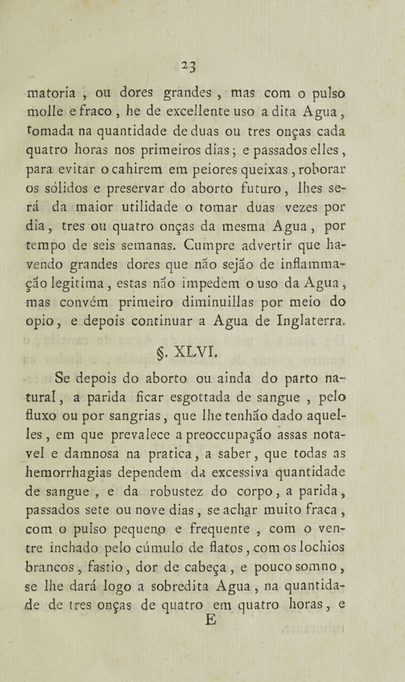 matoria , ou dores grandes , mas com o pulso molle e fraco, he de excellente uso adita Agua, tomada na quantidade de duas ou tres onças cada quatro horas nos primeiros dias; e passados elles , para evitar ocahirem em peiores queixas, roborar os sólidos e preservar do aborto futuro, lhes se¬ rá da maior utilidade o tomar duas vezes por dia, tres ou quatro onças da mesma Agua, por tempo de seis semanas. Cumpre advertir que ha¬ vendo grandes dores que nao sejao de infla ram a? çao legitima, estas nao impedem ouso da Agua, mas convém primeiro diminuillas por meio do opio, e depois continuar a Agua de Inglaterra, §. XLVI. Se depois do aborto ou ainda do parto na¬ tural , a parida ficar esgottada de sangue , pelo fluxo ou por sangrias, que lhe tenhão dado aquel- les, em que prevalece a preoccupaçao assas notá¬ vel e damnosa na pratica, a saber, que todas as hemorrhagias dependem da excessiva quantidade de sangue , e da robustez do corpo, a parida, passados sete ou nove dias , se achar muito fraca , com o pulso pequenp e frequente , com o ven¬ tre inchado pelo cúmulo de flatos , com os lochios brancos, fastio, dor de cabeça, e pouco somno, se lhe dará logo a sobredita Agua , na quantida¬ de de tres onças de quatro em quatro horas, e