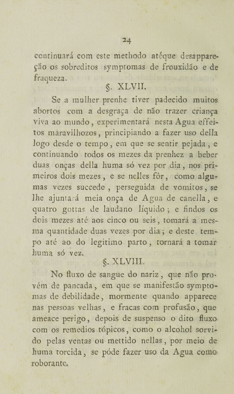 continuara com este methodo atéque desappare- çao os sobreditos symptomas de frouxidão e de fraqueza. §. XLVIT. Se a mulher prenhe tiver padecido muitos abortos com a desgraça de não trazer criança viva ao mundo, experimentará nesta Agua effei- tos maravilhozos, principiando a fazer uso delia logo desde o tempo , em que se sentir pejada , e continuando todos os mezes da prenhez a beber duas onças delia huma só vez por dia, nos pri¬ meiros dois mezes, e se nelles fôr, como algu¬ mas vezes succede , perseguida de vomitos, se ]he ajuntará meia onça de Agua de canella, e quatro gottas de laudano líquido ; e findos os dois mezes até aos cinco ou seis, tomará a mes¬ ma quantidade duas vezes por dia ; e deste tem¬ po até ao do legitimo parto , tornará a tomar huma só vez, \ §. XLVIIL No fluxo de sangue do nariz , que não pro¬ vém de pancada, em que se manifestão sympto- mas de debilidade, mormente quando apparece nas pessoas velhas, e fracas com profusão, que ameace perigo, depois de suspenso o dito fluxo com os remedios tópicos , como o alcohol sorvi¬ do pelas ventas ou mettido nellas, por meio de huma torcida, se póde fazer uso da Agua como roborante.
