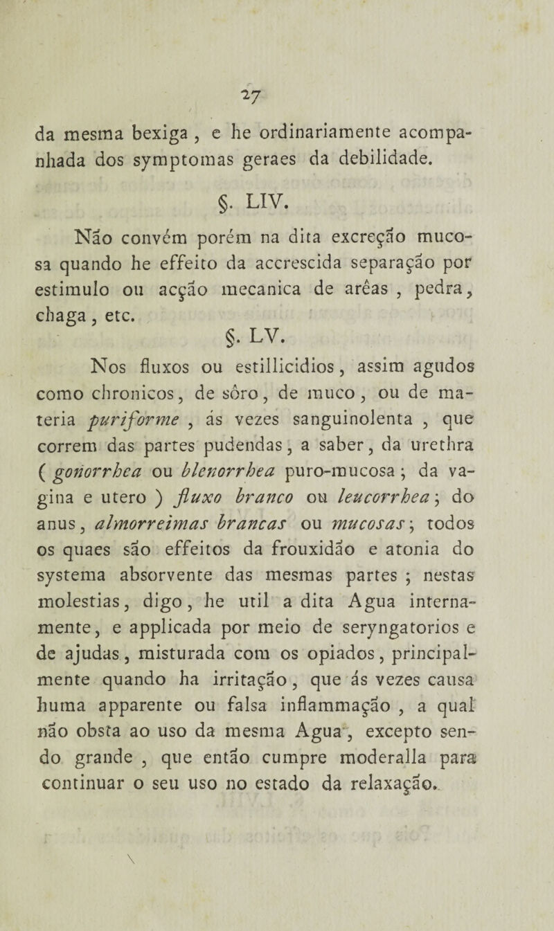 da mesma bexiga , e he ordinariamente acompa¬ nhada dos symptomas geraes da debilidade. §. LIV. Não convém porém na dita excreção muco- sa quando he effeito da accrescida separação por estimulo ou acção mecanica de arêas , pedra, chaga , etc. §. LV. Nos fluxos ou estillicidios, assim agudos como chronicos, de soro, de muco, ou de ma¬ téria puriforme , ás vezes sanguinolenta , que correm das partes pudendas, a saber, da urethra ( goriorrhca ou blenorrhea puro-mucosa; da va¬ gina e utero ) fluxo branco ou leucorrhea; do anus, almorreimas brancas ou mucosas; todos os quaes são effeitos da frouxidão e atonia do systema absorvente das mesmas partes ; nestas moléstias, digo, he util adita Agua interna¬ mente, e applicada por meio de seryngatorios e de ajudas, misturada com os opiados, principal¬ mente quando ha irritação, que ás vezes causa huraa apparente ou falsa inflammaçao , a qual nao obsta ao uso da mesma Agua , excepto sen¬ do grande , que então cumpre moderalla para continuar o seu uso no estado da relaxação.