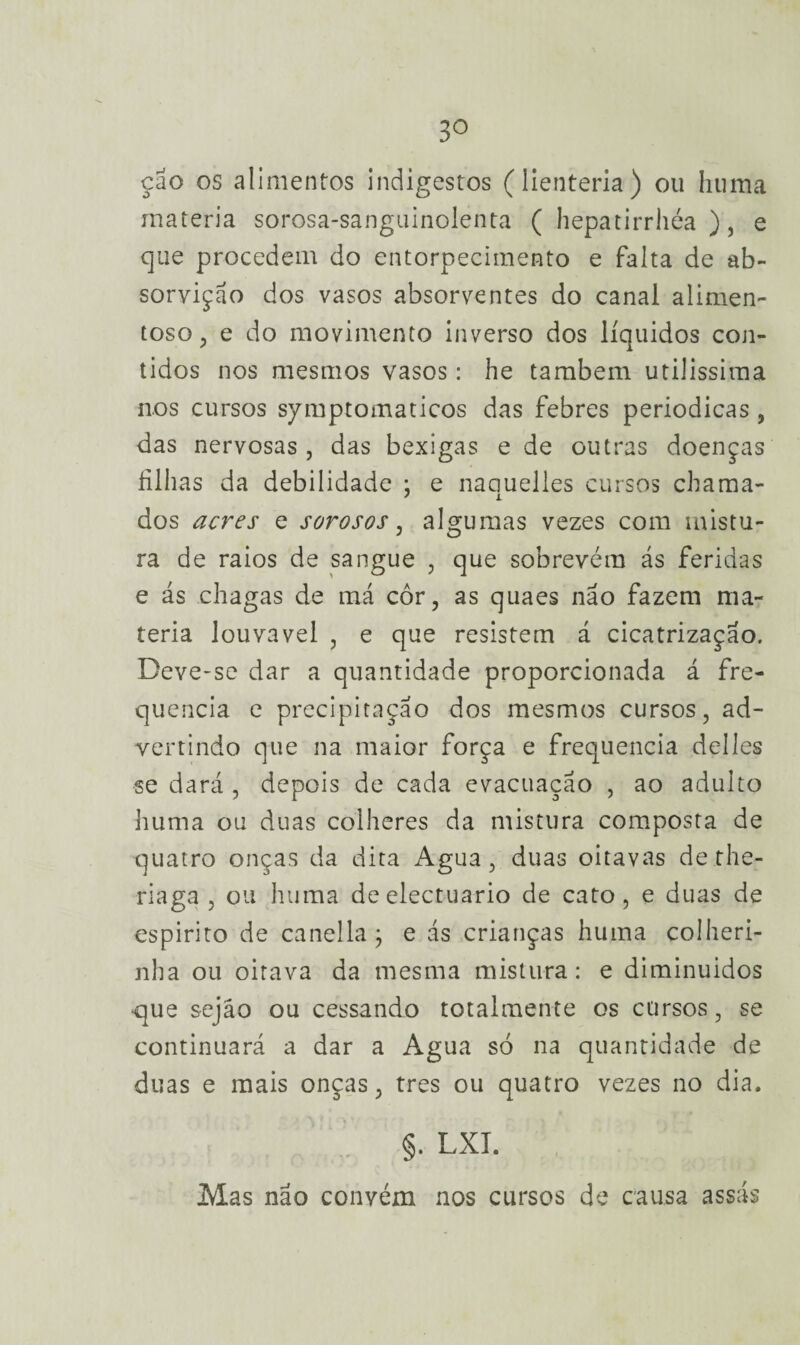 3° çao os alimentos indigestos (lienteria) ou huma matéria sorosa-sanguinolenta ( hepatirrhéa ), e que procedem do entorpecimento e falta de ab- sorvição dos vasos absorventes do canal alimen- toso, e do movimento inverso dos líquidos con¬ tidos nos mesmos vasos: he também utilíssima nos cursos symptomaticos das febres periódicas, das nervosas, das bexigas e de outras doenças filhas da debilidade : e naauelies cursos chama- ' i dos acres e sorosos, algumas vezes com mistu¬ ra de raios de sangue , que sobrevém ás feridas e ás chagas de má cor, as quaes não fazem ma¬ téria louvável , e que resistem á cicatrização. Deve-se dar a quantidade proporcionada á fre¬ quência e precipitação dos mesmos cursos, ad¬ vertindo que na maior força e frequência delles se dará , depois de cada evacuação , ao adulto huma ou duas colheres da mistura composta de quatro onças da dita Agua, duas oitavas de the- riaga , ou huma deelectuario de cato, e duas de espirito de canella; e ás crianças huma colheri- nha ou oitava da mesma mistura: e diminuídos que sejáo ou cessando totalmente os cursos, se continuará a dar a Agua só na quantidade de duas e mais onças, tres ou quatro vezes no dia. §. LXT. Mas não convém nos cursos de causa assás