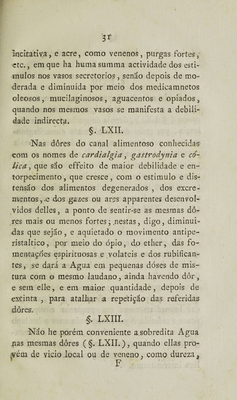 incLtativa, e acre, como venenos, purgas fortes,* ctc., em que ha humasumma actividade dos estí¬ mulos nos vasos secretorios, senão depois de mo¬ derada e diminuída por meio dos medicamnetos oleosos, mucüaginosos, aguacentos eopiados, quando nos mesmos vasos se manifesta a debili¬ dade indirecta. §. LXII. Nas dôres do canal alimentoso conhecidas com os nomes de cardialgia, gastrodynia e có¬ lica, que são effeito de maior debilidade e en¬ torpecimento, que cresce, com o estimulo e dis¬ tensão dos alimentos degenerados , dos excre¬ mentos, .e dos gazes ou ares apparentes desenvol¬ vidos delles, a ponto de sentir-se as mesmas do¬ res mais ou menos fortes, .nestas, digo, diminuí¬ das que sejao, e aquietado o movimento antipe- ristaltico, por meio do ópio, do ether, das fo- mentaçóes espirituosas e .voláteis e dos rubifican¬ tes, se dará a Agua em pequenas doses de mis¬ tura com o mesmo laudano, ainda havendo dor, e sem elle, e em maior quantidade, depois de exdnta , para atalhar a repetição das referidas dôres. §. LXIII. Não he porém conveniente a sobredita Agua nas mesmas dôres ( §. LXII.), quando ellas pro¬ vém de vicio iocal ou de veneno , como dureza - * F ' ■