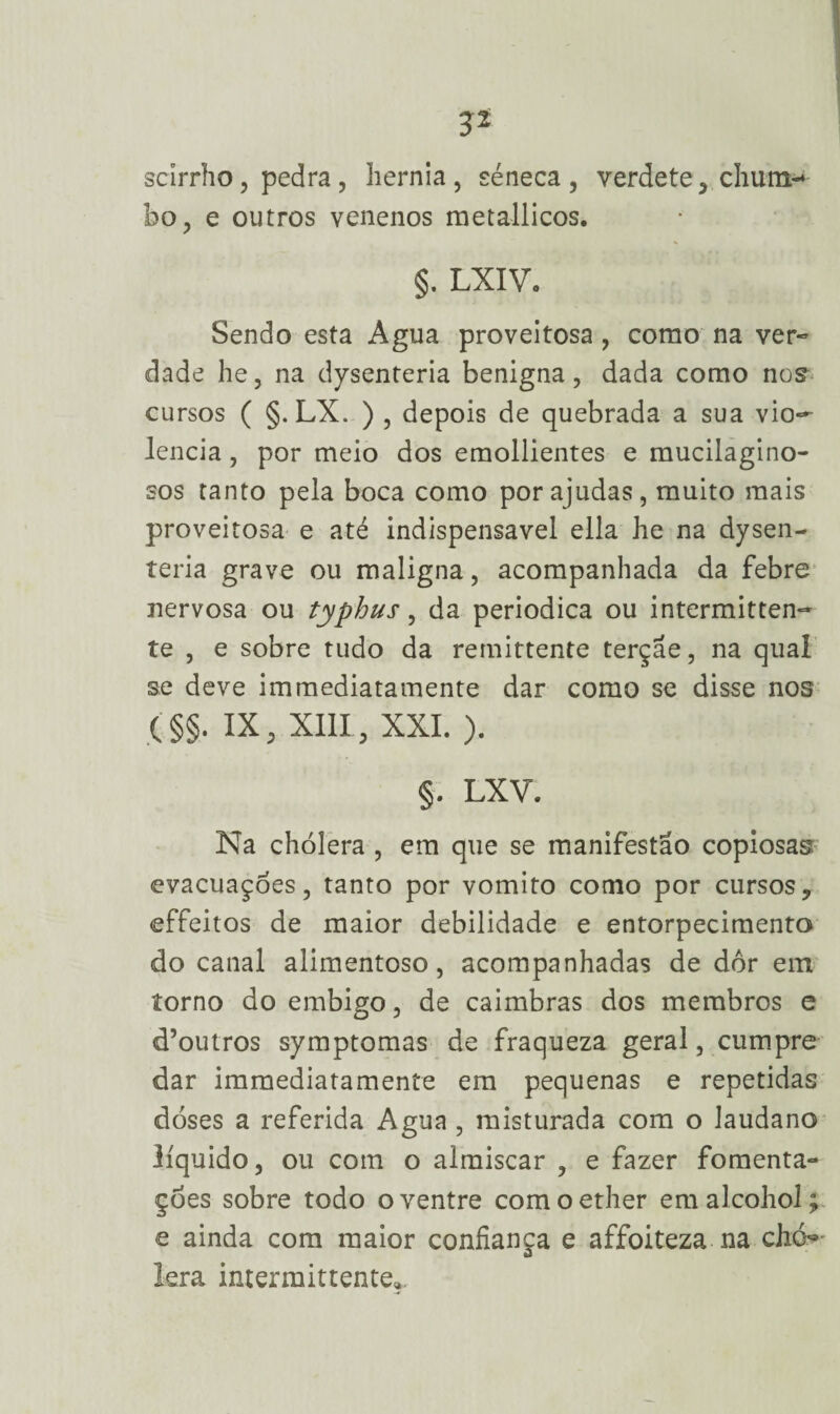 scirrho, pedra, hérnia, séneca, verdete, chum-* bo, e outros venenos metallicos. §. LXIV. Sendo esta Agua proveitosa , como na ver¬ dade he, na dysenteria benigna, dada como nos cursos ( §. LX. ) , depois de quebrada a sua vio¬ lência , por meio dos emollientes e mucilagino- sos tanto pela boca como por ajudas, muito mais proveitosa e até indispensável ella he na dysen¬ teria grave ou maligna, acompanhada da febre nervosa ou typhus, da periódica ou intermitten- te , e sobre tudo da remittente terçae, na qual se deve immediatamente dar como se disse nos (§§. IX, XIII, XXL ). §. LXV. Na chólera , em que se manifestao copiosas evacuações, tanto por vomito como por cursos, effeitos de maior debilidade e entorpecimento do canal alimentoso, acompanhadas de dor em torno do embigo, de caimbras dos membros e d’outros symptomas de fraqueza geral, cumpre dar immediatamente em pequenas e repetidas doses a referida Agua , misturada com o laudano líquido, ou com o almíscar , e fazer fomenta- çoes sobre todo o ventre comoether emalcohol; e ainda com maior confiança e affoiteza na ch<> lera imermittente*.
