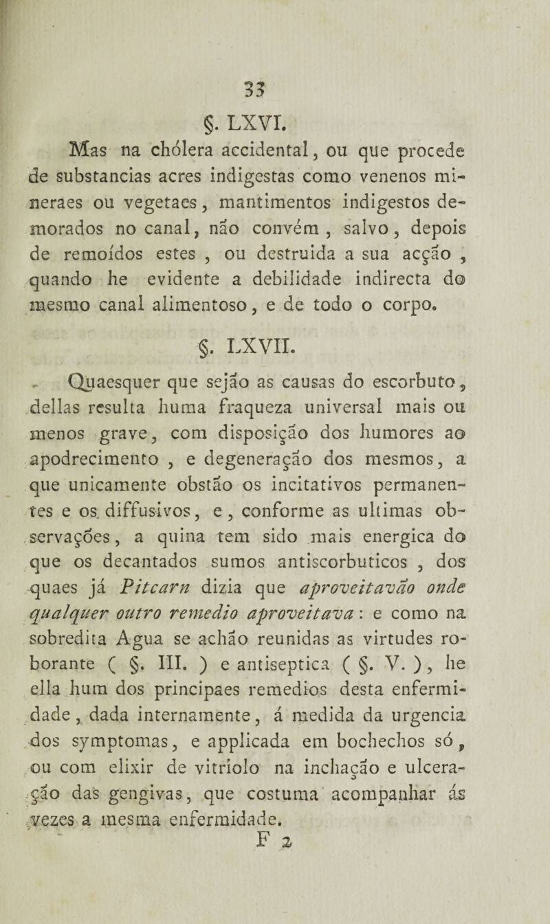 §. Lxvr. Mas na chólera accidental, ou que procede de substancias acres indigestas como venenos mi- neraes ou vegetaes, mantimentos indigestos de¬ morados no canal, não convém, salvo, depois de remoídos estes , ou destruída a sua acção , quando he evidente a debilidade indirecta do mesmo canal alimentoso, e de todo o corpo* §. LXVII. Quaesquer que sejão as causas do escorbuto , delias resulta huma fraqueza universal mais ou menos grave, com disposição dos humores ao apodrecimento , e degeneração dos mesmos, a que unicamente obstão os incitativos permanen¬ tes e os diffusivos, e, conforme as ultimas ob¬ servações , a quina tem sido mais energica do que os decantados sumos antiscorbuticos , dos quaes já Pitcarn dizia que aproveitavao onde qualquer outro remedio aproveitava: e como na sobredita Agua se achão reunidas as virtudes ro- borante ( §. III. ) e antiséptica ( §. V. ) , he ella hum dos principaes remedias desta enfermi¬ dade , dada internamente, á medida da urgência dos symptomas, e applicada em bochechos só, ou com elixir de vitriolo na inchacão e ulcera- o çao das gengivas, que costuma acompanhar ás vezes a mesma enfermidade. F 2