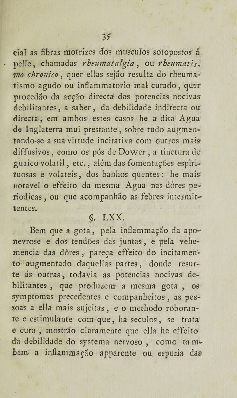 ciai as fibras motrizes dos muscuíos sotopostos á • pelle, chamadas rheumatalgia, ovl rheumatis- mo chronico, quer ellas sejao resulta do rheuma- tismo agudo ou inflammatorio mal curado, quer procedão da acção directa- das potências nocivas debilitantes, a saber, da debilidade indirecta ou directa ; em ambos estes casos he a dka Agua de Inglaterra mui prestante , sobre tudo augmen- tando-se a sua virtude incitativa com outros mais' diffusivos, como os pós deDower, a tinctura de guaico volátil, etc*, além das fomentardes espiri¬ tuosas e voláteis, dos banhos quentes: he mais notável- o effeito da mesma Agua nas dores pe¬ riódicas , ou que acoaipanhão as febres intermit^ tentes* §. LXX. Bem que a gota, pela inflammaçao da apo- nevrose e dos tendões das juntas , e pela vehe- mencia das dores , pareça effeito do incitamen- ta augraentado daquelías partes, donde resur- te ás outras, todavia as potências nocivas de¬ bilitantes , que produzem a mesma gota , os symptomas precedentes e companheitos , as pes¬ soas a ella mais sujeitas, e o methodo roboran- te e estimulante com* que, ha séculos, se trata e cura , mostrao claramente que ella he effeito1 da debilidade do systema nervoso , comc fam- í>em a inflammação apparente ou espúria das