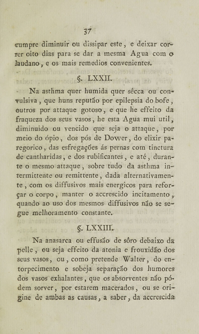 eumpre diminuir ou dissipar este, e deixar cor¬ rer oito dias para se dar a mesma Agua com o laudano, e os mais remedios convenientes» §. LXXII. Na asthma quer húmida quer sêcca ou con¬ vulsiva , que huns reputão por epilepsia do bofe, outros por attaque gotoso, e que he effeito da fraqueza dos seus vasos, he esta Agua mui util, diminuído ou vencido que seja o attaque, por meio do ópio, dos pós de Dower, do elixir pa- regorico, das esfregaçóes ás pernas com tinctura de cantharidas, e dos rubiíicantes, e até, duran¬ te o mesmo attaque , sobre tudo da asthma in- termittente ou remittente, dada alternativamen¬ te , com os diffusivos mais energicos para refor¬ çar o corpo , manter o accrescido incitamento , quando ao uso dos mesmos diffusivos não se se¬ gue melhoramento constante. §. Lxxim Na anasarca ou effusao de soro debaixo da pelle , ou seja effeito da atonia e frouxidão dos seus vasos, ou, como pretende Walter, do en¬ torpecimento e sobeja separação dos humores dos vasos exhalantes , que os absorventes não pó- dem sorver, por estarem macerados, ou se ori¬ gine de ambas as causas, a saber, da accrescida