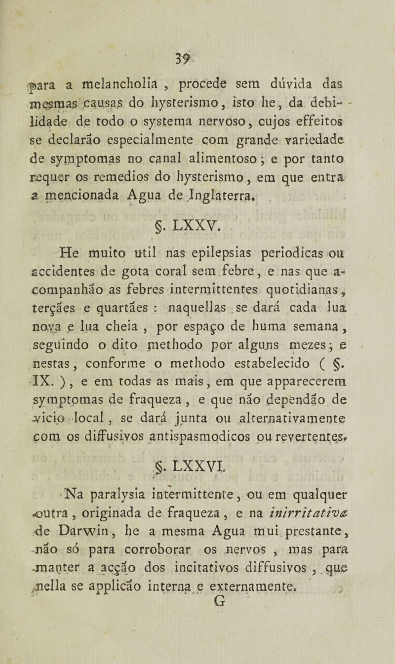 3 9 para a rnelancholia , procede sem dúvida das mesmas causas do hysterismo, isto he, da debi¬ lidade de todo o systema nervoso, cujos effeitos se declarao especialmente com grande variedade de symptomas no canal alimentoso; e por tanto requer os remedios do hysterismo, em que entra 2l mencionada Agua de Inglaterra. §. LXXV. He muito util nas epilepsias periódicas ou accidentes de gota coral sem febre, e nas que a- companhao as febres intermittentes quotidianas, terçães e quartães : naquellas se dará cada lua nova e lua cheia , por espaço de huma semana, seguindo o dito methodo por alguns mezes; e nestas, conforme o methodo estabelecido ( §. IX. ) , e em todas as mais, em que apparecerem symptpmas de fraqueza , e que não dependão de .vicio local , se dará junta ou alternativamente com os diíFusivos antispasmodicos pu revertentes* §. LXXVL Na paralysia intermittente, ou em qualquer outra , originada de fraqueza, e na inirritatirv& de Darwin, he a mesma Agua mui prestante, não só para corroborar os nervos , mas para .manter a acção dos incitativos diffusivos , que jiella se applicao interna e externamente. G