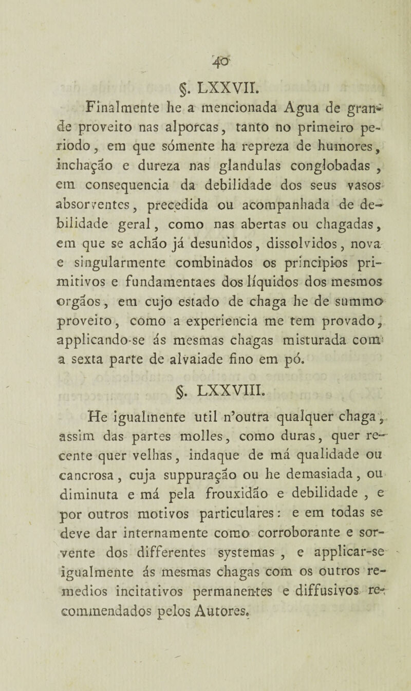 §. LXXVII. Final mente he a mencionada Agua de gran^ de proveito nas alporcas, tanto no primeiro pe¬ ríodo , em que sómente ha repreza de humores, inchação e dureza nas glandulas conglobadas , em consequência da debilidade dos seus vasos absorventes, precedida ou acompanhada de de¬ bilidade geral, como nas abertas ou chagadas, em que se achão já desunidos, dissolvidos, nova e singularmente combinados os princípios pri¬ mitivos e fundamentaes dos líquidos dos mesmos orgãos, em cujo estado de chaga he de summo proveito, como a experiencia me tem provado, applicando-se ás mesmas chagas misturada com! a sexta parte de alvaiade fino em pó. §. LXXVIII. He iguahnente util n’outra qualquer chaga, assim das partes molles, como duras, quer re¬ cente quer velhas, indaque de má qualidade ou cancrosa, cuja suppuraçao ou he demasiada, ou diminuta e má pela frouxidão e debilidade , e por outros motivos particulares: e em todas se deve dar internamente como corroborante e ser¬ vente dos differentes systemas , e applicar-se igualmente ás mesmas chagas com os outros re¬ médios incitativos permanentes e diffusivos re-, commendados pelos Autores.