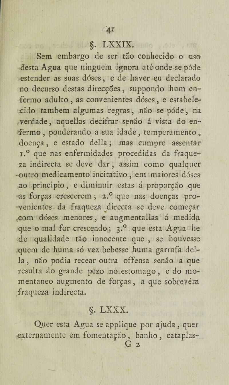 4x §. LXXIX. Sem embargo de ser tão conhecido o uso desta Agua que ninguém ignora até onde sepóde estender as suas doses, e de haver eu declarado no decurso destas direcções, suppondo hum en¬ fermo adulto, as convenientes dóses, e estabele¬ cido também algumas regras, não se pode, na verdade, aquellas decifrar senão á vista do en¬ fermo, ponderando a sua idade, temperamento,, doença, e estado delia; mas cumpre assentar i.° que nas enfermidades procedidas da fraque¬ za indirecta se deve dar, assim como qualquer -outro medicamento incitativo, em maiores doses ao principio, e diminuir estas á proporção que as forças crescerem ; 2.0 que nas doenças pro¬ venientes da fraqueza directa se deve começar com dóses menores, e augmentallas d medida que o mal for crescendo; 3.0 que esta Agua he de qualidade tao innocente que , se houvesse quem de huma só vez bebesse huma garrafa del¬ ia , não podia recear outra offensa senão a que resulta do grande pezo no estomago, e do mo¬ mentâneo augmento de forças, a que sobrevém fraqueza indirecta, §. LXXX. Quer esta Agua se applique por ajuda, quer externamente em fomentação, banho, cataplas- G 2