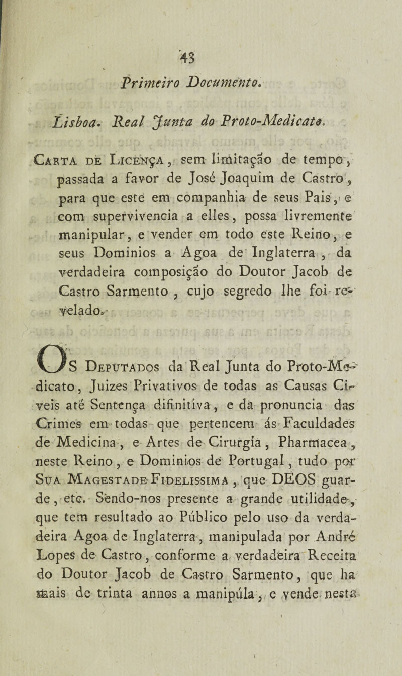 Primeiro Documento. Lisboa. Real Junta do Proto-Medicat&. Carta de Licença, sem limitação de tempo, passada a favor de José Joaquim de Castro, para que este em companhia de seus Pais , e com supervivencia a elles, possa livremente manipular, e vender em todo este Reino, e seus Domínios a Agoa de Inglaterra , da verdadeira composição do Doutor Jacob de Castro Sarmento , cujo segredo lhe foi re¬ velado^ Os Deputados da Real Junta do Proto-Me~ dicato, Juizes Privativos de todas as Causas Cu- veis até Sentença difinitiva, e dà pronuncia das Crimes em todas-que pertencem ás Faculdades de Medicina, e Artes de Cirurgia, Pharrríacea, neste Reino , e Domínios de Portugal, tudo por Sua Magestade Fidelíssima , que DEOS guar¬ de , etc. Sendo-nos presente a grande utilidade,- que tem resultado ao Público pelo uso da verda¬ deira Agoa dc Inglaterra, manipulada por André Lopes de Castro, conforme a^ verdadeira Receita do Doutor Jacob de Castro Sarmento, que ha mais de trinta annos a manipula, e vende nesta