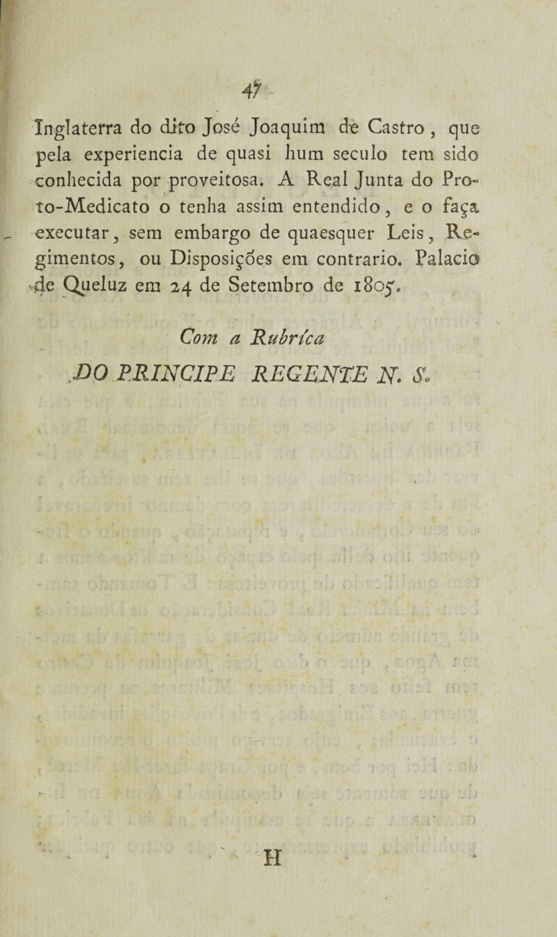 47 Inglaterra do dito José Joaquim de Castro , que pela experiencia de quasi hum século tem sido conhecida por proveitosa. A Real Junta do Pro- i to-Medicato o tenha assim entendido , e o faça executar, sem embargo de quaesquer Leis, Re¬ gimentos, ou Disposições em contrario. Palacio -de Queluz em 24 de Setembro de 1805% Com a Rubrica DO príncipe regente n. -s. H