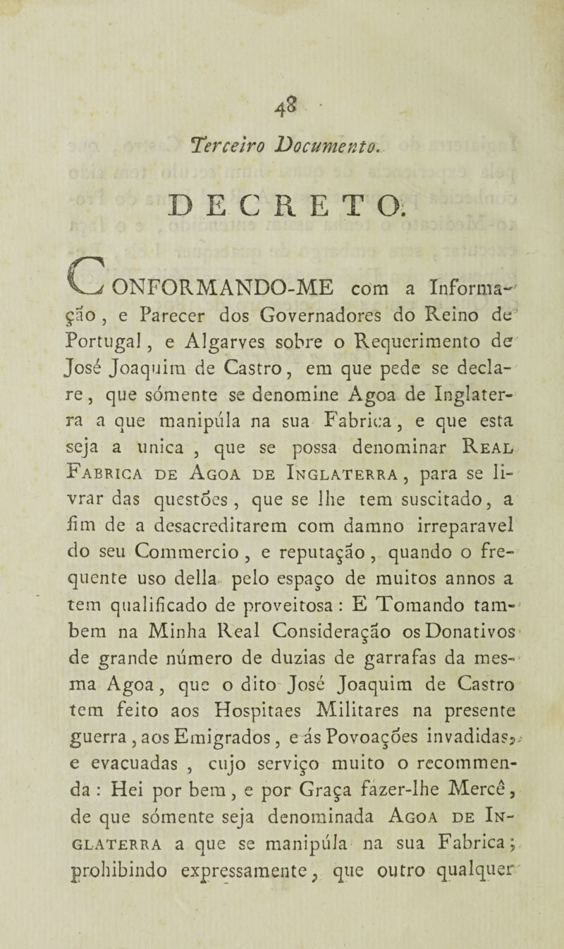 Terceiro Documento. DECRETO. ONFORMANDO-ME com a Informa** çao , e Parecer dos Governadores do Reino de Portugal , e Algarves sobre o Requerimento de José Joaquim de Castro, em que pede se decla¬ re , que sómente se denomine Agoa de Inglater¬ ra a que manipula na sua Fabrica, e que esta seja a unica , que se possa denominar Real Fabrica de Agoa de Inglaterra , para se li¬ vrar das questões, que se lhe tem suscitado, a íim de a desacreditarem com damno irreparável do seu Commercio , e reputação , quando o fre¬ quente uso delia pelo espaço de muitos annos a tem qualificado de proveitosa : E Tomando tam¬ bém na Minha Real Consideração os Donativos de grande número de dúzias de garrafas da mes¬ ma Agoa, que o dito-José Joaquim de Castro tem feito aos Hospitaes Militares na presente guerra , aos Emigrados, eásPovoaçóes invadidas*; e evacuadas , cujo serviço muito o recommen- da : Hei por bem, e por Graça fazer-lhe Mercê, de que sómente seja denominada Agoa de In¬ glaterra a que se manipula na sua Fabrica; prohibindo expressamente; que outro qualquer