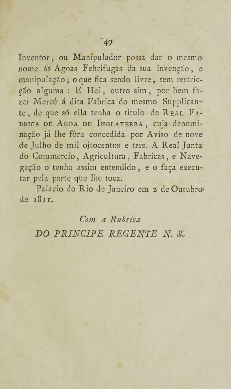 Inventor, ou Manipulador possa dar o mesmo nome ás Agoas Febrifugas da sua invenção, e manipulação; o que fica sendo livre, sem restric- ção alguma : E Hei, outro sim, por bem fa¬ zer Mercê- á dita Fabrica do mesmo Supplican- te, de que só ella tenha o titulo de Real Fa¬ brica de Agoa de Inglaterra , cuja denomi¬ nação já lhe fora concedida por Aviso de nove de Julho de mil ojtocentos e tres. A Real Junta do Commercio, Agricultura, Fabricas, e Nave¬ gação o tenha assim entendido, e o faça execu¬ tar pela parte que lhe toca. Palacio do Rio de Janeiro em 2 de Outubro» de 1811. Com a Rubrica DO príncipe regente n. $.