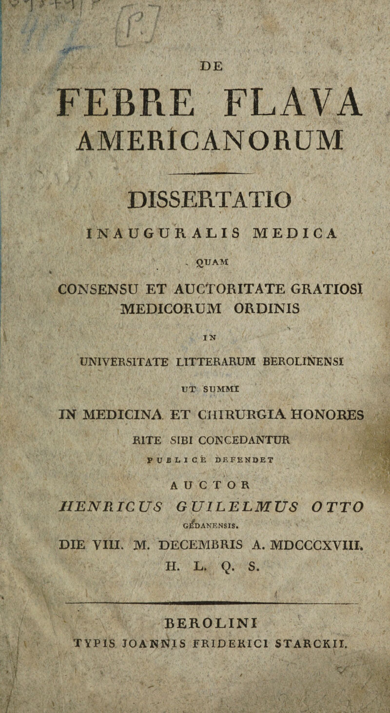 FEBRE FLAVA AMERICANORUM DISSERTATIO IN AUGURALIS MEDIGA . QUAM CONSENSU ET AUCTORITATE GRATIOSI MEDICORUM ORDINIS UNIVERSITATE LITTERARUM BEROLINENSI UT SUMMI IN MEDICINA ET CHIRURGIA HONORES RITE SIBI CONCEDANTUR PUBLICE DEFENDET AUCTOR JIENRIC US GU1LELMUS OTTO GEDANENSIS. DIE VIII, M. DECEMBRIS A. MDCCCXVIII, H. L. Q. S. BEROLINI TYPIS JOANN.IS ERIDERICI STARCKII.