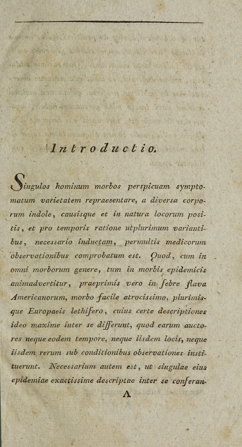 Introductio. l^^ingulos hominum morbos perspicuam sympto- matum varietatem repraesentare, a diversa corpo¬ rum indole, causisque et in natura locorum posi¬ tis , et pro temporis ratione ubplurimum varianti¬ bus , necessario inductam, permultis medicorum observationibus comprobatum est. Quod, cum in omni morborum genere, tum in morbis epidemicis animadvertitur, praeprimis vero in febre flava Americanorum, morbo facile atrocissimo, plurimis¬ que Europaeis lethifero, cuius certe descriptiones ideo maxime inter se differunt, quod earum aucto- i res neque eodem tempore, neque iisdem locist neque iisdem rerum sub conditionibus observationes insti¬ tuerunt. Necessarium autem est, ut singulae eius epidemiae exactissime descriptae inter se confer an• A