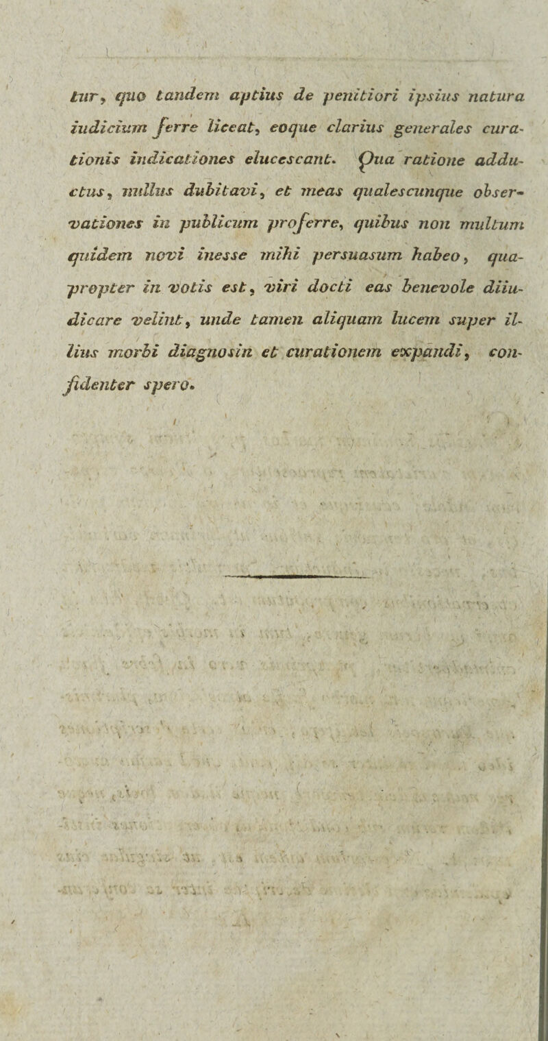 tur, quo tandem aptius de penitiori ipsius natura „ / indicium ferre liceat, eo que clarius generales cura¬ tionis indicationes elucescant. ratione addu¬ ctus, nullus dubitavi, meas quales cunque obser¬ vationes in publicum proferre, quibus non multum quidem novi inesse mihi persuasum habeo, qua¬ propter in votis est, viri docti eas benevole diiu- dicare velint, unde tamen aliquam lucem super il¬ lius morbi diagnosin et curationem expandi9 con- ' fidenter spero. / v