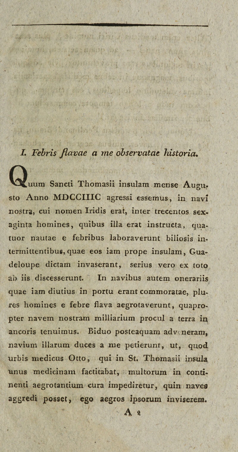 I. Febris flavae a me observatae historia. Quum Sancti Thomasii insulam mense Ausu- O t sto Anno MDCCIIIC agressi essemus, in navi nostra, cui nomen Iridis erat, inter trecentos sex- aginta homines, quibus illa erat instructa, qua- tuor nautae e febribus laboraverunt biliosis in¬ termittentibus, quae eos iam prope insulam, Gua- deloupe dictarn invaserant, serius vero ex toto ab iis discesserunt. In navibus autem onerariis quae iam diutius in portu erant commoratae, plu- res homines e febre flava aegrotaverunt, quapro¬ pter navem nostram milliarium procul a terra in ancoris tenuimus. Biduo posteaquam adv neram, navium illarum duces a me petierunt, ut, quod urbis medicus Otto, qui in St. Thomasii insula unus medicinam factitabat, multorum in conti¬ nenti aegrotantium cura impediretur, quin naves aggredi posset, ego aegros ipsorum inviserem. A s