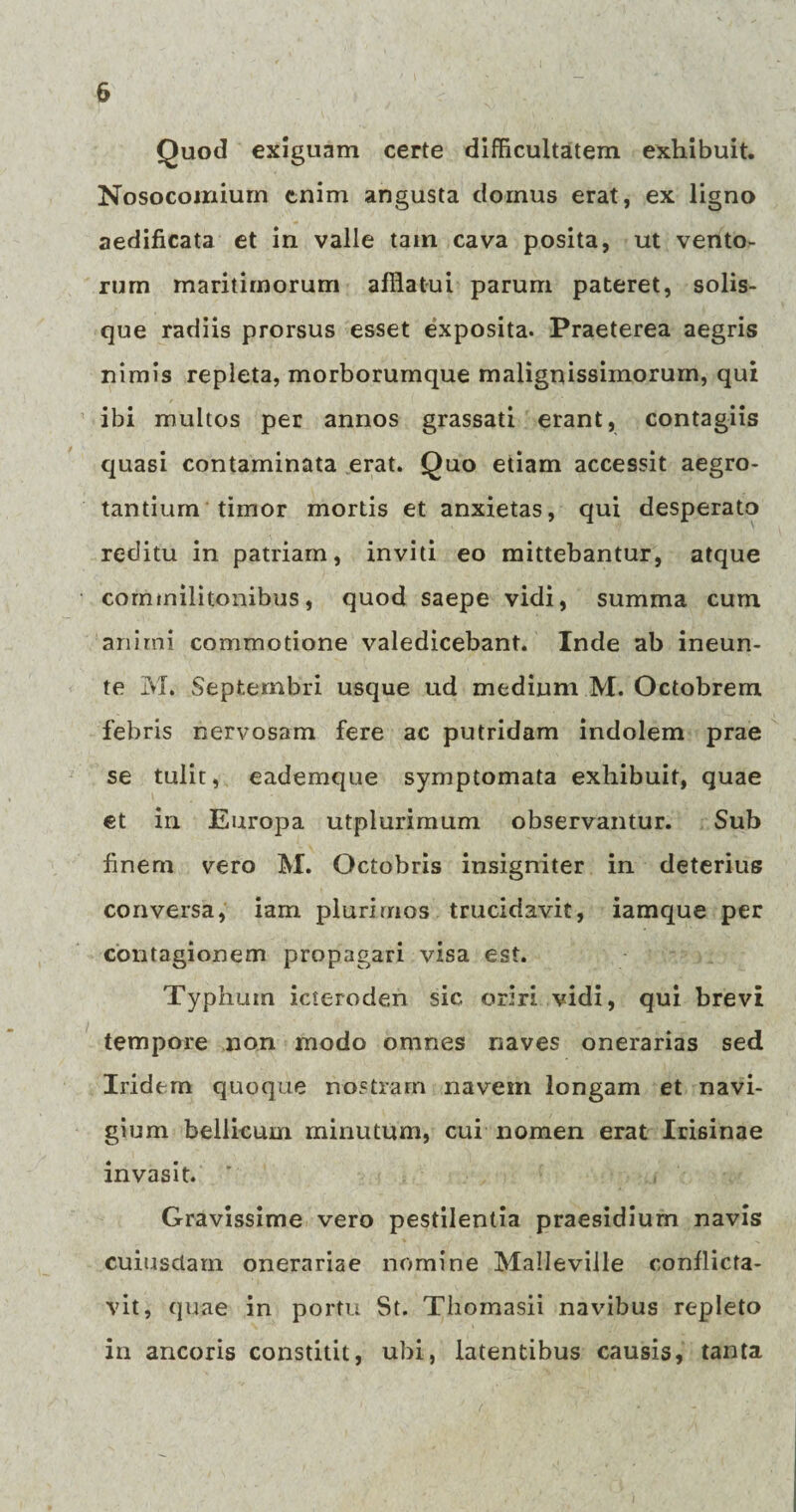 Quod exiguam certe difficultatem exhibuit. Nosocomium enim angusta domus erat, ex ligno aedificata et in valle tain cava posita, ut vento¬ rum maritimorum afflatui parum pateret, solis¬ que radiis prorsus esset exposita. Praeterea aegris nimis repleta, morborumque malignissimorum, qui ibi multos per annos grassati erant, contagiis quasi contaminata erat. Quo etiam accessit aegro¬ tantium timor mortis et anxietas, qui desperato reditu in patriam, inviti eo mittebantur, atque commilitonibus, quod saepe vidi, summa cum animi commotione valedicebant. Inde ab ineun- te M. Septembri usque ud medium M. Octobrem febris nervosam fere ac putridam indolem prae se tulit, eademque symptomata exhibuit, quae et in Europa utplurimum observantur. Sub finem vero M. Octobris insigniter in deterius conversa, iam plurimos trucidavit, iamque per contagionem propagari visa est. Typhum icteroden sic oriri vidi, qui brevi tempore non modo omnes naves onerarias sed Iridem quoque nostram navem longam et navi¬ gium bellicum minutum, cui nomen erat Irisinae invasit. Gravissime vero pestilentia praesidium navis cuiusdam onerariae nomine Malleville conflicta¬ vit, quae in portu St. Tbomasii navibus repleto in ancoris constitit, ubi, latentibus causis, tanta