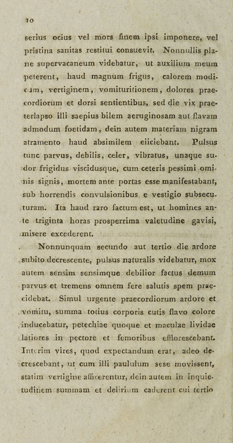 serius ocius vel mors finem ipsi imponere, vel pristina sanitas restitui consuevit. Nonnullis pla¬ ne supervacaneum videbatur, ut auxilium meum peterent, haud magnum frigus, calorem modi- c j m, vertiginem, vomituritionem , dolores prae¬ cordiorum et dorsi sentientibus, sed die vix prae¬ terlapso illi saepius bilem aeruginosam aut flavam admodum foetidam, dein autem materiam nigram atramento haud absimilem eiiciebant. Pulsus tunc parvus, debilis, celer, vibratus, unaque su¬ dor frigidus viscidusque, cum ceteris pessimi omi¬ nis signis, mortem ante portas esse manifestabant, sub horrendis convulsionibus e vestigio subsecu¬ turam. Ita haud raro factum est, ut homines an¬ te triginta horas prosperrima valetudine gavisi, misere excederent. Nonnunquarn secundo aut tertio die ardore subito decrescente, pulsus naturalis videbatur, mox autem sensim sensimque debilior factus demum parvus et tremens omnem fere salutis spem prae¬ cidebat. Simul urgente praecordiorum ardore et . vomitu, sUmma totius corporis cutis flavo colore inducebatur, petechiae quoque et maculae lividae latiores in pectore et femoribus efflorescebant. Intcrirn vires, quod expectandum erat, adeo de¬ crescebant, ut cum illi paululum sese movissent, statim vertigine afficerentur, dein autem in inquie¬ tudinem summam et delirium caderent cui tertio